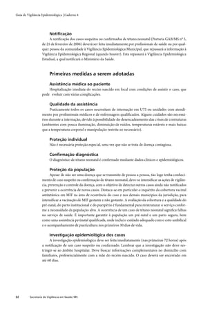 Guia de Vigilância Epidemiológica | Caderno 4




                         Notiﬁcação
                        A notiﬁcação dos casos suspeitos ou conﬁrmados de tétano neonatal (Portaria GAB/MS n° 5,
                   de 21 de fevereiro de 2006) deverá ser feita imediatamente por proﬁssionais de saúde ou por qual-
                   quer pessoa da comunidade à Vigilância Epidemiológica Municipal, que repassará a informação à
                   Vigilância Epidemiológica Regional (quando houver). Esta repassará à Vigilância Epidemiológica
                   Estadual, a qual notiﬁcará o Ministério da Saúde.



                         Primeiras medidas a serem adotadas

                         Assistência médica ao paciente
                       Hospitalização imediata do recém-nascido em local com condições de assistir o caso, que
                   pode evoluir com várias complicações.

                         Qualidade da assistência
                        Praticamente todos os casos necessitam de internação em UTI ou unidades com atendi-
                   mento por proﬁssionais médicos e de enfermagem qualiﬁcados. Alguns cuidados são necessá-
                   rios durante a internação, devido à possibilidade do desencadeamento das crises de contraturas
                   (ambientes com pouca iluminação, diminuição de ruídos, temperaturas estáveis e mais baixas
                   que a temperatura corporal e manipulação restrita ao necessário).

                         Proteção individual
                         Não é necessária proteção especial, uma vez que não se trata de doença contagiosa.

                         Conﬁrmação diagnóstica
                         O diagnóstico de tétano neonatal é conﬁrmado mediante dados clínicos e epidemiológicos.

                         Proteção da população
                         Apesar de não ser uma doença que se transmite de pessoa a pessoa, tão logo tenha conheci-
                   mento de caso suspeito ou conﬁrmação de tétano neonatal, deve-se intensiﬁcar as ações de vigilân-
                   cia, prevenção e controle da doença, com o objetivo de detectar outros casos ainda não notiﬁcados
                   e prevenir a ocorrência de novos casos. Destaca-se em particular o inquérito da cobertura vacinal
                   antitetânica em MIF na área de ocorrência do caso e nos demais municípios da jurisdição, para
                   intensiﬁcar a vacinação de MIF gestante e não gestante. A avaliação da cobertura e a qualidade do
                   pré-natal, do parto institucional e do puerpério é fundamental para reestruturar o serviço confor-
                   me a necessidade da população alvo. A ocorrência de um caso de tétano neonatal signiﬁca falhas
                   no serviço de saúde. É importante garantir à população um pré-natal e um parto seguro, bem
                   como uma assistência perinatal qualiﬁcada, onde inclui o cuidado adequado com o coto umbilical
                   e o acompanhamento de puericultura nos primeiros 30 dias de vida.

                         Investigação epidemiológica dos casos
                        A investigação epidemiológica deve ser feita imediatamente (nas primeiras 72 horas) após
                   a notiﬁcação de um caso suspeito ou conﬁrmado. Lembrar que a investigação não deve res-
                   tringir-se ao âmbito hospitalar. Deve buscar informações complementares no domicílio com
                   familiares, preferencialmente com a mãe do recém-nascido. O caso deverá ser encerrado em
                   até 60 dias.




32        Secretaria de Vigilância em Saúde / MS
 