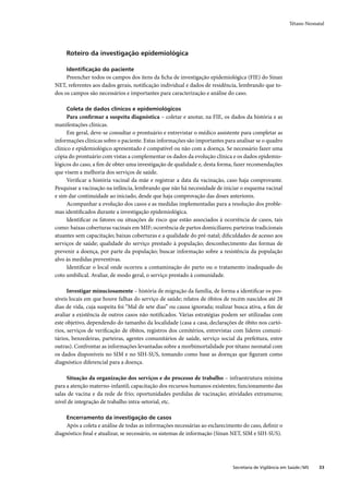 Tétano Neonatal




     Roteiro da investigação epidemiológica

     Identiﬁcação do paciente
     Preencher todos os campos dos itens da ﬁcha de investigação epidemiológica (FIE) do Sinan
NET, referentes aos dados gerais, notiﬁcação individual e dados de residência, lembrando que to-
dos os campos são necessários e importantes para caracterização e análise do caso.

     Coleta de dados clínicos e epidemiológicos
      Para conﬁrmar a suspeita diagnóstica – coletar e anotar, na FIE, os dados da história e as
manifestações clínicas.
      Em geral, deve-se consultar o prontuário e entrevistar o médico assistente para completar as
informações clínicas sobre o paciente. Estas informações são importantes para analisar se o quadro
clínico e epidemiológico apresentado é compatível ou não com a doença. Se necessário fazer uma
cópia do prontuário com vistas a complementar os dados da evolução clínica e os dados epidemio-
lógicos do caso, a ﬁm de obter uma investigação de qualidade e, desta forma, fazer recomendações
que visem a melhoria dos serviços de saúde.
      Veriﬁcar a história vacinal da mãe e registrar a data da vacinação, caso haja comprovante.
Pesquisar a vacinação na infância, lembrando que não há necessidade de iniciar o esquema vacinal
e sim dar continuidade ao iniciado, desde que haja comprovação das doses anteriores.
      Acompanhar a evolução dos casos e as medidas implementadas para a resolução dos proble-
mas identiﬁcados durante a investigação epidemiológica.
      Identiﬁcar os fatores ou situações de risco que estão associados à ocorrência de casos, tais
como: baixas coberturas vacinais em MIF; ocorrência de partos domiciliares; parteiras tradicionais
atuantes sem capacitação; baixas coberturas e a qualidade do pré-natal; diﬁculdades de acesso aos
serviços de saúde; qualidade do serviço prestado à população; desconhecimento das formas de
prevenir a doença, por parte da população; buscar informação sobre a resistência da população
alvo às medidas preventivas.
      Identiﬁcar o local onde ocorreu a contaminação do parto ou o tratamento inadequado do
coto umbilical. Avaliar, de modo geral, o serviço prestado à comunidade.

      Investigar minuciosamente – história de migração da família, de forma a identiﬁcar os pos-
síveis locais em que houve falhas do serviço de saúde; relatos de óbitos de recém nascidos até 28
dias de vida, cuja suspeita foi “Mal de sete dias” ou causa ignorada; realizar busca ativa, a ﬁm de
avaliar a existência de outros casos não notiﬁcados. Várias estratégias podem ser utilizadas com
este objetivo, dependendo do tamanho da localidade (casa a casa, declarações de óbito nos cartó-
rios, serviços de veriﬁcação de óbitos, registros dos cemitérios, entrevistas com líderes comuni-
tários, benzedeiras, parteiras, agentes comunitários de saúde, serviço social da prefeitura, entre
outras). Confrontar as informações levantadas sobre a morbimortalidade por tétano neonatal com
os dados disponíveis no SIM e no SIH-SUS, tomando como base as doenças que ﬁguram como
diagnóstico diferencial para a doença.

     Situação da organização dos serviços e do processo de trabalho – infraestrutura mínima
para a atenção materno-infantil; capacitação dos recursos humanos existentes; funcionamento das
salas de vacina e da rede de frio; oportunidades perdidas de vacinação; atividades extramuros;
nível de integração de trabalho intra-setorial, etc.

     Encerramento da investigação de casos
     Após a coleta e análise de todas as informações necessárias ao esclarecimento do caso, deﬁnir o
diagnóstico ﬁnal e atualizar, se necessário, os sistemas de informação (Sinan NET, SIM e SIH-SUS).




                                                                              Secretaria de Vigilância em Saúde / MS   33
 