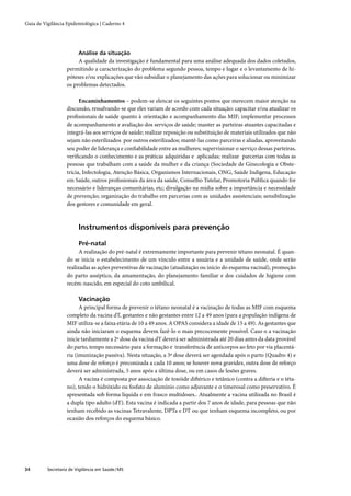 Guia de Vigilância Epidemiológica | Caderno 4




                         Análise da situação
                        A qualidade da investigação é fundamental para uma análise adequada dos dados coletados,
                   permitindo a caracterização do problema segundo pessoa, tempo e lugar e o levantamento de hi-
                   póteses e/ou explicações que vão subsidiar o planejamento das ações para solucionar ou minimizar
                   os problemas detectados.

                         Encaminhamentos – podem-se elencar os seguintes pontos que merecem maior atenção na
                   discussão, ressalvando-se que eles variam de acordo com cada situação: capacitar e/ou atualizar os
                   proﬁssionais de saúde quanto à orientação e acompanhamento das MIF; implementar processos
                   de acompanhamento e avaliação dos serviços de saúde; manter as parteiras atuantes capacitadas e
                   integrá-las aos serviços de saúde; realizar reposição ou substituição de materiais utilizados que não
                   sejam não esterilizados por outros esterilizados; mantê-las como parceiras e aliadas, aproveitando
                   seu poder de liderança e conﬁabilidade entre as mulheres; supervisionar o serviço dessas parteiras,
                   veriﬁcando o conhecimento e as práticas adquiridas e aplicadas; realizar parcerias com todas as
                   pessoas que trabalham com a saúde da mulher e da criança (Sociedade de Ginecologia e Obste-
                   trícia, Infectologia, Atenção Básica, Organismos Internacionais, ONG, Saúde Indígena, Educação
                   em Saúde, outros proﬁssionais da área da saúde, Conselho Tutelar, Promotoria Pública quando for
                   necessário e lideranças comunitárias, etc; divulgação na mídia sobre a importância e necessidade
                   de prevenção; organização do trabalho em parcerias com as unidades assistenciais; sensibilização
                   dos gestores e comunidade em geral.



                         Instrumentos disponíveis para prevenção

                         Pré-natal
                         A realização do pré-natal é extremamente importante para prevenir tétano neonatal. É quan-
                   do se inicia o estabelecimento de um vínculo entre a usuária e a unidade de saúde, onde serão
                   realizadas as ações preventivas de vacinação (atualização ou início do esquema vacinal), promoção
                   do parto asséptico, da amamentação, do planejamento familiar e dos cuidados de higiene com
                   recém-nascido, em especial do coto umbilical.

                         Vacinação
                         A principal forma de prevenir o tétano neonatal é a vacinação de todas as MIF com esquema
                   completo da vacina dT, gestantes e não gestantes entre 12 a 49 anos (para a população indígena de
                   MIF utiliza-se a faixa etária de 10 a 49 anos. A OPAS considera a idade de 15 a 49). As gestantes que
                   ainda não iniciaram o esquema devem fazê-lo o mais precocemente possível. Caso o a vacinação
                   inicie tardiamente a 2ª dose da vacina dT deverá ser administrada até 20 dias antes da data provável
                   do parto, tempo necessário para a formação e transferência de anticorpos ao feto por via placentá-
                   ria (imunização passiva). Nesta situação, a 3ª dose deverá ser agendada após o parto (Quadro 4) e
                   uma dose de reforço é preconizada a cada 10 anos; se houver nova gravidez, outra dose de reforço
                   deverá ser administrada, 5 anos após a última dose, ou em casos de lesões graves.
                         A vacina é composta por associação de toxóide diftérico e tetânico (contra a difteria e o téta-
                   no), tendo o hidróxido ou fosfato de alumínio como adjuvante e o timerosal como preservativo. É
                   apresentada sob forma líquida e em frasco multidoses.. Atualmente a vacina utilizada no Brasil é
                   a dupla tipo adulto (dT). Esta vacina é indicada a partir dos 7 anos de idade, para pessoas que não
                   tenham recebido as vacinas Tetravalente, DPTa e DT ou que tenham esquema incompleto, ou por
                   ocasião dos reforços do esquema básico.




34        Secretaria de Vigilância em Saúde / MS
 