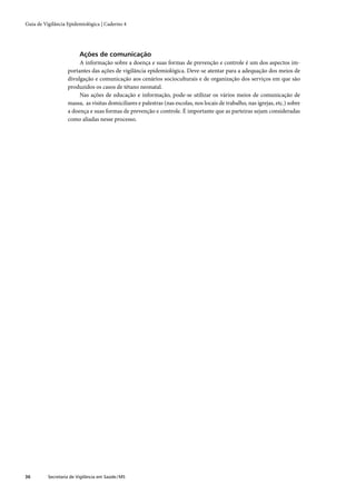 Guia de Vigilância Epidemiológica | Caderno 4




                         Ações de comunicação
                        A informação sobre a doença e suas formas de prevenção e controle é um dos aspectos im-
                   portantes das ações de vigilância epidemiológica. Deve-se atentar para a adequação dos meios de
                   divulgação e comunicação aos cenários socioculturais e de organização dos serviços em que são
                   produzidos os casos de tétano neonatal.
                        Nas ações de educação e informação, pode-se utilizar os vários meios de comunicação de
                   massa, as visitas domiciliares e palestras (nas escolas, nos locais de trabalho, nas igrejas, etc.) sobre
                   a doença e suas formas de prevenção e controle. É importante que as parteiras sejam consideradas
                   como aliadas nesse processo.




36        Secretaria de Vigilância em Saúde / MS
 
