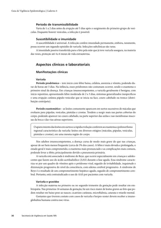 Guia de Vigilância Epidemiológica | Caderno 4




                         Período de transmissibilidade
                        Varia de 1 a 2 dias antes da erupção até 5 dias após o surgimento do primeiro grupo de vesí-
                   culas. Enquanto houver vesículas, a infecção é possível.

                         Suscetibilidade e imunidade
                        A suscetibilidade é universal. A infecção confere imunidade permanente, embora, raramente,
                   possa ocorrer um segundo episódio de varicela. Infecções subclínicas são raras.
                        A imunidade passiva transferida para o feto pela mãe que já teve varicela assegura, na maioria
                   das vezes, proteção até 4 a 6 meses de vida extrauterina.



                         Aspectos clínicos e laboratoriais

                         Manifestações clínicas

                         Varicela
                        Período prodrômico – tem início com febre baixa, cefaleia, anorexia e vômito, podendo du-
                   rar de horas até 3 dias. Na infância, esses pródromos não costumam ocorrer, sendo o exantema o
                   primeiro sinal da doença. Em crianças imunocompetentes, a varicela geralmente é benigna, com
                   início repentino, apresentando febre moderada de 2 a 3 dias, sintomas generalizados inespecíﬁcos
                   e uma erupção cutânea pápulo-vesicular que se inicia na face, couro cabeludo ou tronco (distri-
                   buição centrípeta).

                        Período exantemático – as lesões comumente aparecem em surtos sucessivos de máculas que
                   evoluem para pápulas, vesículas, pústulas e crostas. Tendem a surgir mais nas partes cobertas do
                   corpo, podendo aparecer no couro cabeludo, na parte superior das axilas e nas membranas muco-
                   sas da boca e das vias aéreas superiores.

                       O aparecimento das lesões em surtos e a rápida evolução conferem ao exantema o polimorﬁsmo
                       regional característico da varicela: lesões em diversos estágios (máculas, pápulas, vesículas,
                       pústulas e crostas), em uma mesma região do corpo.

                         Nos adultos imunocompetentes, a doença cursa de modo mais grave do que nas crianças,
                   apesar de ser bem menos frequente (cerca de 3% dos casos). A febre é mais elevada e prolongada, o
                   estado geral é mais comprometido, o exantema mais pronunciado e as complicações mais comuns,
                   podendo levar a óbito, principalmente devido a pneumonia primária.
                         A varicela está associada à síndrome de Reye, que ocorre especialmente em crianças e adoles-
                   centes que fazem uso do ácido acetilsalisílico (AAS) durante a fase aguda. Essa síndrome caracte-
                   riza-se por um quadro de vômitos após o pródromo viral, seguido de irritabilidade, inquietude e
                   diminuição progressiva do nível da consciência, com edema cerebral progressivo. A síndrome de
                   Reye é o resultado de um comprometimento hepático agudo, seguido de comprometimento cere-
                   bral. Portanto, está contraindicado o uso de AAS por pacientes com varicela.

                         Varicela e gravidez
                        A infecção materna no primeiro ou no segundo trimestre da gestação pode resultar em em-
                   briopatia. Nas primeiras 16 semanas de gestação, há um risco maior de lesões graves ao feto que po-
                   dem resultar em baixo peso ao nascer, cicatrizes cutâneas, microftalmia, catarata e retardo mental.
                        Gestantes que tiverem contato com casos de varicela e herpes-zoster devem receber a imuno-
                   globulina humana contra esse vírus.




38        Secretaria de Vigilância em Saúde / MS
 