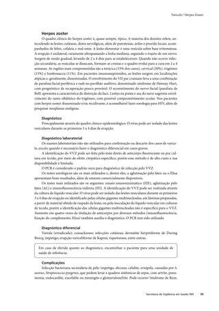 Varicela / Herpes Zoster




     Herpes zoster
      O quadro clínico do herpes zoster é, quase sempre, típico. A maioria dos doentes refere, an-
tecedendo às lesões cutâneas, dores nevrálgicas, além de parestesias, ardor e prurido locais, acom-
panhados de febre, cefaleia e mal-estar. A lesão elementar é uma vesícula sobre base eritematosa.
A erupção é unilateral, raramente ultrapassando a linha mediana, seguindo o trajeto de um nervo.
Surgem de modo gradual, levando de 2 a 4 dias para se estabelecerem. Quando não ocorre infec-
ção secundária, as vesículas se dissecam, formam-se crostas e o quadro evolui para a cura em 2 a 4
semanas. As regiões mais comprometidas são a torácica (53% dos casos), cervical (20%), trigêmeo
(15%) e lombossacra (11%). Em pacientes imunossuprimidos, as lesões surgem em localizações
atípicas e, geralmente, disseminadas. O envolvimento do VII par craniano leva a uma combinação
de paralisia facial periférica e rash no pavilhão auditivo, denominado síndrome de Hawsay-Hurt,
com prognóstico de recuperação pouco provável. O acometimento do nervo facial (paralisia de
Bell) apresenta a característica de distorção da face. Lesões na ponta e asa do nariz sugerem envol-
vimento do ramo oftálmico do trigêmeo, com possível comprometimento ocular. Nos pacientes
com herpes zoster disseminado e/ou recidivante, é aconselhável fazer sorologia para HIV, além de
pesquisar neoplasias malignas.

     Diagnóstico
     Principalmente através do quadro clínico-epidemiológico. O vírus pode ser isolado das lesões
vesiculares durante os primeiros 3 a 4 dias de erupção.

     Diagnóstico laboratorial
      Os exames laboratoriais não são utilizados para conﬁrmação ou descarte dos casos de varice-
la, exceto quando é necessário fazer o diagnóstico diferencial em casos graves.
      A identiﬁcação do VVZ pode ser feita pelo teste direto de anticorpo ﬂuorescente ou por cul-
tura em tecido, por meio de efeito citopático especíﬁco, porém esse método é de alto custo e sua
disponibilidade é limitada.
      O PCR é considerado o padrão ouro para diagnóstico de infecção pelo VVZ.
      Os testes sorológicos são os mais utilizados e, dentre eles, a aglutinação pelo látex ou o Elisa
apresentam bons resultados, além de estarem comercialmente disponíveis.
      Os testes mais utilizados são os seguintes: ensaio imunoenzimático (EIE), aglutinação pelo
látex (AL) e imunoﬂuorescência indireta (IFI). A identiﬁcação do VVZ pode ser realizada através
da cultura do líquido vesicular. O vírus pode ser isolado das lesões vesiculares durante os primeiros
3 a 4 dias de erupção ou identiﬁcado pelas células gigantes multinucleadas, em lâminas preparadas,
a partir de material obtido de raspado da lesão, ou pela inoculação do líquido vesicular em culturas
de tecido, porém a identiﬁcação das células gigantes multinucleadas não é especíﬁco para o VVZ.
Aumento em quatro vezes da titulação de anticorpos por diversos métodos (imunoﬂuorescência,
ﬁxação do complemento, Elisa) também auxilia o diagnóstico. O PCR tem sido utilizado.

     Diagnóstico diferencial
    Varíola (erradicada); coxsackioses; infecções cutâneas; dermatite herpetiforme de During
Brocq; impetigo; erupção variceliforme de Kaposi; riquetsioses, entre outras.

  Em caso de dúvida quanto ao diagnóstico, encaminhar o paciente para uma unidade de
  saúde de referência.

     Complicações
    Infecção bacteriana secundária de pele: impetigo, abcesso, celulite, erisipela, causadas por S.
aureus, Streptococcus pyogenes, que podem levar a quadros sistêmicos de sepse, com artrite, pneu-
monia, endocardite, encefalite ou meningite e glomerulonefrite. Pode ocorrer Síndrome de Reye,



                                                                               Secretaria de Vigilância em Saúde / MS   39
 