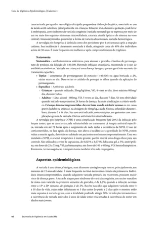Guia de Vigilância Epidemiológica | Caderno 4




                   caracterizada por quadro neurológico de rápida progressão e disfunção hepática, associado ao uso
                   de ácido acetil-salicílico, principalmente em crianças. Infecção fetal, durante a gestação, pode levar
                   à embriopatia, com síndrome da varicela congênita (varicela neonatal que se expressa por meio de
                   um ou mais dos seguintes sintomas: microoftalmia, catarata, atroﬁa óptica e do sistema nervoso
                   central). Imunodeprimidos podem ter a forma de varicela disseminada, varicela hemorrágica.
                        A nevralgia pós-herpética é deﬁnida como dor persistente por 4 a 6 semanas após a erupção
                   cutânea. Sua incidência é claramente associada à idade, atingindo cerca de 40% dos indivíduos
                   acima de 50 anos. É mais frequente em mulheres e após comprometimento do trigêmeo.

                         Tratamento
                         Sintomático – antihistamínicos sistêmicos, para atenuar o prurido, e banhos de permanga-
                   nato de potássio, na diluição de 1:40.000. Havendo infecção secundária, recomenda-se o uso de
                   antibióticos sistêmicos. Varicela em crianças é uma doença benigna, que em geral não necessita de
                   tratamento especíﬁco.
                         • Tópico – compressas de permanganato de potássio (1:40.000) ou água boricada a 2%,
                           várias vezes ao dia. Deve-se ter o cuidado de proteger os olhos quando da aplicação do
                           permanganato.
                         • Especíﬁco – Antivirais: aciclovir.
                            › Crianças – quando indicado, 20mg/kg/dose, VO, 4 vezes ao dia, dose máxima 800mg/
                              dia, durante 5 dias.
                            › Adultos – (altas doses) - 800mg, VO, 5 vezes ao dia, durante 7 dias. Só tem efetividade
                              quando iniciado nas primeiras 24 horas da doença, ﬁcando a indicação a critério médi-
                              co. Crianças imunocomprometidas devem fazer uso de aciclovir venoso ou em casos
                              graves (adulto ou criança), na dosagem de 10mg/kg, a cada 8 horas, infundido durante 1
                              hora, durante 7 a 14 dias. Seu uso está indicado, com restrições, em gestantes com com-
                              plicações graves de varicela. Outros antivirais têm sido indicados.
                         A nevralgia pós-herpética (NPH) é uma complicação frequente (até 20%) da infecção pelo
                   herpes zoster, que se caracteriza pela refratariedade ao tratamento. A terapia antiviral especíﬁ-
                   ca, iniciada em até 72 horas após o surgimento do rash, reduz a ocorrência da NPH. O uso de
                   corticosteróides, na fase aguda da doença, não altera a incidência e a gravidade do NPH, porém
                   reduz a neurite aguda, devendo ser adotado em pacientes sem imunocomprometimento. Uma vez
                   instalada a NPH, o arsenal terapêutico é muito grande, porém não há uma droga eﬁcaz para seu
                   controle. São utilizados: creme de capsaicina, de 0,025% a 0,075%; lidocaína gel, a 5%; amitriptili-
                   na, em doses de 25 a 75mg, VO; carbamazepina, em doses de 100 a 400mg, VO; benzodiazepínicos.
                   Rizotomia, termocoagulação e simpatectomia também têm sido empregadas.



                         Aspectos epidemiológicos

                        A varicela é uma doença benigna, mas altamente contagiosa que ocorre, principalmente, em
                   menores de 15 anos de idade. É mais frequente no ﬁnal do inverno e início da primavera. Indiví-
                   duos imunocomprometidos, quando adquirem varicela primária ou recorrente, possuem maior
                   risco de doença grave. A taxa de ataque para síndrome de varicela congênita, em recém-nascidos
                   de mães com varicela no primeiro semestre de gravidez, é de 1,2%; quando a infecção ocorreu
                   entre a 13ª a 20ª semanas de gestação, é de 2%. Recém-nascidos que adquirem varicela entre 5
                   a 10 dias de vida, cujas mães infectaram-se 5 dias antes do parto e 2 dias após o mesmo, estão
                   mais expostos à varicela grave, com a letalidade podendo atingir 30%. A infecção intrauterina e
                   a ocorrência de varicela antes dos 2 anos de idade estão relacionadas à ocorrência de zoster em
                   idades mais jovens.




40        Secretaria de Vigilância em Saúde / MS
 
