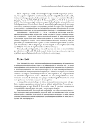 Procedimentos Técnicos e Avaliação de Sistemas de Vigilância Epidemiológica




      Desde a implantação do SUS, o SNVE vem passando por profunda reorganização operacio-
nal, para adequar-se aos princípios de universalidade, equidade e integralidade da atenção à saúde,
tendo como estratégia operacional a descentralização. Esse processo foi bastante impulsionado a
partir das Portarias GM/MS n° 1.399, de 15 de dezembro de 1999, e n° 950, de 23 de dezembro
de 1999. Esses instrumentos legais instituíram o repasse fundo a fundo dos recursos do Governo
Federal para o desenvolvimento das atividades de epidemiologia, vigilância e controle de doenças,
rompendo os mecanismos de repasses conveniais e por produção de serviços. Além disso, estabele-
ceram requisitos e atividades mínimas de responsabilidade municipal, deﬁniram o teto de recursos
ﬁnanceiros e a transferência de recursos humanos dos níveis federal e estadual para o municipal.
      Posteriormente, a Portaria GM/MS n° 1.172, de 15 de junho de 2004, revogou as de 1999,
para incorporar os avanços das mesmas como ampliar o escopo da Vigilância em Saúde, que pas-
sou a compreender a vigilância das doenças transmissíveis, vigilância de doenças e agravos não
transmissíveis, vigilância em saúde ambiental e a vigilância da situação de saúde. Esta portaria
estabelece competências da União, Estados, Distrito Federal e Municípios, reorienta as condições
para certiﬁcação dos diferentes níveis, na gestão das ações de epidemiologia e controle de doenças;
além disso, estabelece a PPI-VS (Programação Pactuada Integrada da área de vigilância em Saúde)
e o TFVS (Teto Financeiro de Vigilância em Saúde) dentre outras ações.
      Os resultados das estratégias adotadas vêm sendo operadas com maior ou menor efetividade
por cada sistema local de saúde (Silos), não restando dúvidas de que representam um avanço para
a vigilância epidemiológica auxiliando o seu fortalecimento em todo o país.



     Perspectivas

      Uma das características dos sistemas de vigilância epidemiológica é estar permanentemente
acompanhando o desenvolvimento cientíﬁco e tecnológico através da articulação com a sociedade
cientíﬁca e formação de comitês técnicos assessores. Esta articulação é importante por possibilitar
a atualização dinâmica das suas práticas pela incorporação de novas metodologias de trabalho,
aprimoramento das estratégias operacionais de prevenção e controle e a incorporação dos avanços
cientíﬁcos e tecnológicos (imunobiológicos, fármacos, testes diagnósticos, etc). A rápida evolução
das ferramentas computacionais, aliadas à redução dos seus custos, vem possibilitando o desen-
volvimento de sistemas de informações mais agéis que contribuem signiﬁcativamente para tornar
mais oportunas as intervenções neste campo da saúde pública.
      A atual política de descentralização do sistema de saúde está proporcionando um salto qua-
litativo para a reorganização dos sistemas locais de vigilância epidemiológica. As secretarias es-
taduais estão, cada vez mais, deixando de desempenhar o papel de executoras para assumir as
responsabilidades de coordenação, supervisão e monitoramento das ações.
      Os proﬁssionais de saúde têm como desaﬁo atual trabalhar para o desenvolvimento da consci-
ência sanitária dos gestores municipais dos sistemas de saúde, para que passem a priorizar as ações
de saúde pública e trabalhem na perspectiva de desenvolvimento da vigilância da saúde, que tem
como um dos seus pilares de atuação a vigilância epidemiológica de problemas de saúde prioritá-
rios, em cada espaço geográﬁco.




                                                                              Secretaria de Vigilância em Saúde / MS   27
 
