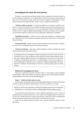Investigação Epidemiológica de Casos e Epidemias




    Investigação de casos de uma doença

      Em geral, os pacientes que apresentam quadro clínico compatível com doença incluída na
lista de notiﬁcação compulsória, ou com algum agravo inusitado, necessitam de atenção especial
tanto da rede de assistência à saúde, quanto dos serviços de vigilância epidemiológica, os quais
devem ser prontamente disponibilizados. Salienta-se aqui os seguintes procedimentos.

     Assistência médica ao paciente – é a primeira providência a ser tomada no sentido de mini-
mizar as consequências do agravo para o indivíduo. Quando a doença for de transmissão pessoa a
pessoa, o tratamento contribui para reduzir o risco de transmissão. Portanto, a depender da mag-
nitude do evento, a equipe de vigilância epidemiológica deve buscar articulação com os responsá-
veis pela rede de assistência à saúde, para que seja organizado o atendimento à população.

      Qualidade da assistência – veriﬁcar se os casos estão sendo atendidos em unidade de saúde
com capacidade para prestar assistência adequada e oportuna, de acordo com as características
clínicas da doença.

      Proteção individual – quando necessário, adotar medidas de isolamento (entérico, respirató-
rio, reverso, etc.) considerando a forma de transmissão da doença.

     Proteção da população – logo após a suspeita diagnóstica, adotar as medidas de controle
coletivas especíﬁcas para cada tipo de doença.

  Os fundamentos de uma investigação de campo são aplicados tanto para o esclarecimento de
  ocorrência de casos, como de epidemias. Várias etapas são comuns a ambas situações, sendo
  que, para a segunda, alguns procedimentos complementares são necessários. Para facilitar
  o trabalho dos proﬁssionais, apresenta-se, em primeiro lugar, o roteiro de investigação de
  casos, identiﬁcando as atividades comuns a qualquer investigação epidemiológica de campo,
  inclusive de epidemias. Posteriormente, são descritas as etapas especíﬁcas para esta última
  situação.



    Roteiro da investigação de casos
     Neste item, encontram-se descritas, de forma sucinta, as várias etapas de uma investigação
epidemiológica. Embora apresentadas em sequência, algumas delas são desenvolvidas paralela e
simultaneamente, visto tratar-se de um processo dinâmico.

    Etapa 1 – Coleta de dados sobre os casos
     Os formulários padronizados (ﬁcha de investigação epidemiológica), da maioria das doenças
incluídas no sistema de vigilância epidemiológica, encontram-se disponíveis no Sinan.

  Quando se tratar de evento inusitado, uma ﬁcha de investigação especial deverá ser elaborada,
  considerando-se as características clínicas e epidemiológicas da doença/agravo suspeito.

      O preenchimento dessa ﬁcha deve ser muito cuidadoso, registrando-se, com o máximo de
exatidão possível, as informações de todos os seus campos. O investigador poderá acrescentar no-
vos itens que considere relevantes. O espaço reservado para “observações” deve ser utilizado para
anotar informações adicionais que possam ajudar no esclarecimento do evento.
      Dados que são obtidos mediante entrevista com o paciente, familiares, médicos e outros
informantes:



                                                                            Secretaria de Vigilância em Saúde / MS   31
 