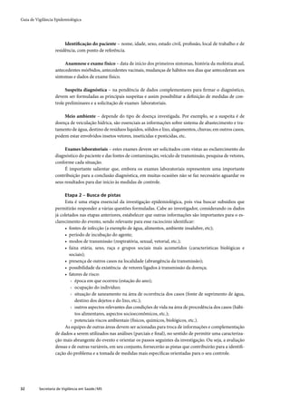 Guia de Vigilância Epidemiológica




                        Identiﬁcação do paciente – nome, idade, sexo, estado civil, proﬁssão, local de trabalho e de
                   residência, com ponto de referência.

                        Anamnese e exame físico – data de início dos primeiros sintomas, história da moléstia atual,
                   antecedentes mórbidos, antecedentes vacinais, mudanças de hábitos nos dias que antecederam aos
                   sintomas e dados de exame físico.

                         Suspeita diagnóstica – na pendência de dados complementares para ﬁrmar o diagnóstico,
                   devem ser formuladas as principais suspeitas e assim possibilitar a deﬁnição de medidas de con-
                   trole preliminares e a solicitação de exames laboratoriais.

                       Meio ambiente – depende do tipo de doença investigada. Por exemplo, se a suspeita é de
                   doença de veiculação hídrica, são essenciais as informações sobre sistema de abastecimento e tra-
                   tamento de água, destino de resíduos líquidos, sólidos e lixo, alagamentos, chuvas; em outros casos,
                   podem estar envolvidos insetos vetores, inseticidas e pesticidas, etc.

                        Exames laboratoriais – estes exames devem ser solicitados com vistas ao esclarecimento do
                   diagnóstico do paciente e das fontes de contaminação, veículo de transmissão, pesquisa de vetores,
                   conforme cada situação.
                        É importante salientar que, embora os exames laboratoriais representem uma importante
                   contribuição para a conclusão diagnóstica, em muitas ocasiões não se faz necessário aguardar os
                   seus resultados para dar início às medidas de controle.

                         Etapa 2 – Busca de pistas
                        Esta é uma etapa essencial da investigação epidemiológica, pois visa buscar subsídios que
                   permitirão responder a várias questões formuladas. Cabe ao investigador, considerando os dados
                   já coletados nas etapas anteriores, estabelecer que outras informações são importantes para o es-
                   clarecimento do evento, sendo relevante para esse raciocínio identiﬁcar:
                        • fontes de infecção (a exemplo de água, alimentos, ambiente insalubre, etc);
                        • período de incubação do agente;
                        • modos de transmissão (respiratória, sexual, vetorial, etc.);
                        • faixa etária, sexo, raça e grupos sociais mais acometidos (características biológicas e
                           sociais);
                        • presença de outros casos na localidade (abrangência da transmissão);
                        • possibilidade da existência de vetores ligados à transmissão da doença;
                        • fatores de risco:
                            › época em que ocorreu (estação do ano);
                            › ocupação do indivíduo;
                            › situação de saneamento na área de ocorrência dos casos (fonte de suprimento de água,
                              destino dos dejetos e do lixo, etc.);
                            › outros aspectos relevantes das condições de vida na área de procedência dos casos (hábi-
                              tos alimentares, aspectos socioeconômicos, etc.);
                            › potenciais riscos ambientais (físicos, químicos, biológicos, etc.).
                        As equipes de outras áreas devem ser acionadas para troca de informações e complementação
                   de dados a serem utilizados nas análises (parciais e ﬁnal), no sentido de permitir uma caracteriza-
                   ção mais abrangente do evento e orientar os passos seguintes da investigação. Ou seja, a avaliação
                   dessas e de outras variáveis, em seu conjunto, fornecerão as pistas que contribuirão para a identiﬁ-
                   cação do problema e a tomada de medidas mais especíﬁcas orientadas para o seu controle.




32        Secretaria de Vigilância em Saúde / MS
 