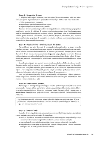 Investigação Epidemiológica de Casos e Epidemias




     Etapa 3 – Busca ativa de casos
     O propósito desta etapa é identiﬁcar casos adicionais (secundários ou não) ainda não notiﬁ-
cados, ou aqueles oligossintomáticos que não buscaram atenção médica. Tem como ﬁnalidade:
     • tratar adequadamente esses casos;
     • determinar a magnitude e extensão do evento;
     • ampliar o espectro das medidas de controle.
     Para isso, deve-se identiﬁcar e proceder à investigação de casos similares no espaço geográﬁco
onde houver suspeita da existência de contatos e/ou fonte de contágio ativa. Essa busca de casos
pode ser restrita a um domicílio, rua ou bairro, e/ou ser realizada em todas as unidades de saúde
(centros, postos de saúde, consultórios, clínicas privadas, hospitais, laboratórios, etc.), ou ainda
ultrapassar barreiras geográﬁcas de municípios ou estados, conforme as correntes migratórias ou
características dos veículos de transmissão.

     Etapa 4 – Processamento e análises parciais dos dados
     Na medida em que se for dispondo de novos dados/informações, deve-se sempre proceder
a análises parciais, a ﬁm de se deﬁnir o passo seguinte até a conclusão da investigação e as medi-
das de controle tenham se mostrado efetivas. A consolidação, análise e interpretação dos dados
disponíveis devem considerar as características de pessoa, tempo, lugar e os aspectos clínicos e
epidemiológicos, para a formulação de hipóteses quanto ao diagnóstico clínico, à fonte de trans-
missão, aos potenciais riscos ambientais, à efetividade das medidas de controle adotadas até aquele
momento.
     Quando a investigação não se referir a casos isolados, os dados colhidos deverão ser consoli-
dados em tabelas, gráﬁcos, mapas da área em estudo, ﬂuxos de pacientes e outros. Essa disposição
fornecerá uma visão global do evento, permitindo a avaliação de acordo com as variáveis de tempo,
espaço e pessoas (quando? onde? quem?), possível relação causal (por que?), e deverá ser compa-
rada com a informação referente a períodos semelhantes de anos anteriores.
     Uma vez processados, os dados deverão ser analisados criteriosamente. Quanto mais opor-
tuna e adequada for a análise, maior será a efetividade dessa atividade, pois orientará com mais
precisão o processo de decisão-ação.

     Etapa 5 – Encerramento de casos
     Nesta etapa da investigação epidemiológica, as ﬁchas epidemiológicas de cada caso devem
ser analisadas visando deﬁnir qual critério (clínico-epidemiológico-laboratorial; clínico-labora-
torial; clínico-epidemiológico) foi ou será empregado para o diagnóstico ﬁnal, considerando as
deﬁnições de caso especíﬁcas para cada doença, contidas nos capítulos correspondentes desta
publicação.

  Em situações de eventos inusitados, após a coleta dos dados dos primeiros casos, deve-se
  padronizar o conjunto de manifestações clínicas e evidências epidemiológicas, deﬁnindo-se
  o que será considerado como “caso”.



     Etapa 6 – Relatório ﬁnal
    Os dados da investigação deverão ser sumarizados em um relatório que inclua a descrição do
evento (todas as etapas da investigação), destacando-se:
    • causa da ocorrência, indicando inclusive se houve falha da vigilância epidemiológica e/ou
       dos serviços de saúde e quais providências foram adotadas para sua correção;
    • se as medidas de prevenção implementadas em curto prazo estão sendo executadas;
    • descrição das orientações e recomendações, a médio e longo prazos, a serem instituídas,
       tanto pela área de saúde, quanto de outros setores;



                                                                              Secretaria de Vigilância em Saúde / MS   33
 