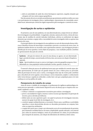 Guia de Vigilância Epidemiológica




                        • alerta às autoridades de saúde dos níveis hierárquicos superiores, naquelas situações que
                          coloquem sob risco outros espaços geopolíticos.
                        Este documento deverá ser enviado aos proﬁssionais que prestaram assistência médica aos casos
                   e aos participantes da investigação clínica e epidemiológica, representantes da comunidade, autori-
                   dades locais, administração central dos órgãos responsáveis pela investigação e controle do evento.



                         Investigação de surtos e epidemias

                        Os primeiros casos de uma epidemia, em uma determinada área, sempre devem ser submeti-
                   dos à investigação em profundidade. A magnitude, extensão, natureza do evento, a forma de trans-
                   missão, tipo de medidas de controle indicadas (individuais, coletivas ou ambientais) são alguns
                   elementos que orientam a equipe sobre a necessidade de serem investigados todos ou apenas uma
                   amostra dos casos.
                        O principal objetivo da investigação de uma epidemia ou surto de determinada doença infec-
                   ciosa é identiﬁcar formas de interromper a transmissão e prevenir a ocorrência de novos casos. As
                   epidemias também devem ser encaradas como experimentos naturais, cuja investigação permite a
                   identiﬁcação de novas questões a serem objeto de pesquisas, e seus resultados poderão contribuir
                   no aprimoramento das ações de controle.

                       Epidemia – elevação do número de casos de uma doença ou agravo, em um determinado
                       lugar e período de tempo, caracterizando, de forma clara, um excesso em relação à frequência
                       esperada.
                       Surto – tipo de epidemia em que os casos se restringem a uma área geográﬁca pequena e bem
                       delimitada ou a uma população institucionalizada (creches, quartéis, escolas, etc.).

                        É essencial a detecção precoce de epidemias/surtos para que medidas de controle sejam ado-
                   tadas oportunamente, de modo que um grande número de casos e óbitos possa ser prevenido.
                   Além da prevenção de novos casos e surtos, a investigação desse tipo de evento pode contribuir
                   para a descoberta de novos agentes, novas doenças e novos tratamentos, ampliar o conhecimento
                   sobre novas doenças e aquelas já conhecidas e, ainda, fazer com que a população passe a ter mais
                   conﬁança no serviço público de saúde.

                         Planejamento do trabalho de campo
                        Antes de iniciar o trabalho de investigação, os proﬁssionais da vigilância epidemiológica de-
                   verão procurar apreender o conhecimento disponível acerca da doença que se suspeita estar cau-
                   sando a epidemia e, ainda:
                        • veriﬁcar o material e os equipamentos necessários para realizar a investigação;
                        • prever a necessidade de viagens, insumos e outros recursos que dependam de aprovação de
                          terceiros, para as devidas providências;
                        • deﬁnir junto aos seus superiores qual o seu papel no processo de investigação (executor,
                          assessor da equipe local, líder da investigação, etc.);
                        • constituir equipes multiproﬁssionais, se necessário. Nesses casos, o problema e as atividades
                          especíﬁcas a serem desenvolvidas deverão ser discutidos previamente em conjunto, bem
                          como as respectivas atribuições;
                        • a equipe deve partir para o campo com informações acerca de encaminhamento de pacientes
                          para tratamento (unidades básicas e de maior complexidade, quando indicado), com material
                          para coleta de amostras biológicas, roteiro de procedimento de coletas, de procedimentos
                          para transporte de amostras, com relação dos laboratórios de referência, dentre outras.




34        Secretaria de Vigilância em Saúde / MS
 