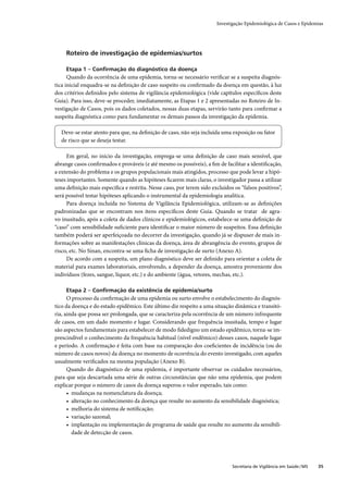 Investigação Epidemiológica de Casos e Epidemias




     Roteiro de investigação de epidemias/surtos

     Etapa 1 – Conﬁrmação do diagnóstico da doença
      Quando da ocorrência de uma epidemia, torna-se necessário veriﬁcar se a suspeita diagnós-
tica inicial enquadra-se na deﬁnição de caso suspeito ou conﬁrmado da doença em questão, à luz
dos critérios deﬁnidos pelo sistema de vigilância epidemiológica (vide capítulos especíﬁcos deste
Guia). Para isso, deve-se proceder, imediatamente, as Etapas 1 e 2 apresentadas no Roteiro de In-
vestigação de Casos, pois os dados coletados, nessas duas etapas, servirão tanto para conﬁrmar a
suspeita diagnóstica como para fundamentar os demais passos da investigação da epidemia.

  Deve-se estar atento para que, na deﬁnição de caso, não seja incluída uma exposição ou fator
  de risco que se deseja testar.

     Em geral, no início da investigação, emprega-se uma deﬁnição de caso mais sensível, que
abrange casos conﬁrmados e prováveis (e até mesmo os possíveis), a ﬁm de facilitar a identiﬁcação,
a extensão do problema e os grupos populacionais mais atingidos, processo que pode levar a hipó-
teses importantes. Somente quando as hipóteses ﬁcarem mais claras, o investigador passa a utilizar
uma deﬁnição mais especíﬁca e restrita. Nesse caso, por terem sido excluídos os “falsos positivos”,
será possível testar hipóteses aplicando o instrumental da epidemiologia analítica.
     Para doença incluída no Sistema de Vigilância Epidemiológica, utilizam-se as deﬁnições
padronizadas que se encontram nos itens especíﬁcos deste Guia. Quando se tratar de agra-
vo inusitado, após a coleta de dados clínicos e epidemiológicos, estabelece-se uma deﬁnição de
“caso” com sensibilidade suﬁciente para identiﬁcar o maior número de suspeitos. Essa deﬁnição
também poderá ser aperfeiçoada no decorrer da investigação, quando já se dispuser de mais in-
formações sobre as manifestações clínicas da doença, área de abrangência do evento, grupos de
risco, etc. No Sinan, encontra-se uma ﬁcha de investigação de surto (Anexo A).
     De acordo com a suspeita, um plano diagnóstico deve ser deﬁnido para orientar a coleta de
material para exames laboratoriais, envolvendo, a depender da doença, amostra proveniente dos
indivíduos (fezes, sangue, líquor, etc.) e do ambiente (água, vetores, mechas, etc.).

     Etapa 2 – Conﬁrmação da existência de epidemia/surto
      O processo da conﬁrmação de uma epidemia ou surto envolve o estabelecimento do diagnós-
tico da doença e do estado epidêmico. Este último diz respeito a uma situação dinâmica e transitó-
ria, ainda que possa ser prolongada, que se caracteriza pela ocorrência de um número infrequente
de casos, em um dado momento e lugar. Considerando que frequência inusitada, tempo e lugar
são aspectos fundamentais para estabelecer de modo ﬁdedigno um estado epidêmico, torna-se im-
prescindível o conhecimento da frequência habitual (nível endêmico) desses casos, naquele lugar
e período. A conﬁrmação é feita com base na comparação dos coeﬁcientes de incidência (ou do
número de casos novos) da doença no momento de ocorrência do evento investigado, com aqueles
usualmente veriﬁcados na mesma população (Anexo B).
      Quando do diagnóstico de uma epidemia, é importante observar os cuidados necessários,
para que seja descartada uma série de outras circunstâncias que não uma epidemia, que podem
explicar porque o número de casos da doença superou o valor esperado, tais como:
      • mudanças na nomenclatura da doença;
      • alteração no conhecimento da doença que resulte no aumento da sensibilidade diagnóstica;
      • melhoria do sistema de notiﬁcação;
      • variação sazonal;
      • implantação ou implementação de programa de saúde que resulte no aumento da sensibili-
        dade de detecção de casos.




                                                                             Secretaria de Vigilância em Saúde / MS   35
 