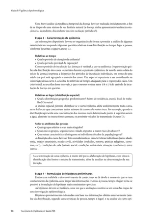 Guia de Vigilância Epidemiológica




                        Uma breve análise da tendência temporal da doença deve ser realizada imediatamente, a ﬁm
                   de se dispor de uma síntese de sua história natural (a doença vinha apresentando tendência esta-
                   cionária, ascendente, descendente ou com oscilação periódica?).

                         Etapa 3 – Caracterização da epidemia
                        As informações disponíveis devem ser organizadas de forma a permitir a análise de algumas
                   características e responder algumas questões relativas à sua distribuição no tempo, lugar e pessoa,
                   conforme descritas a seguir (Anexo C).

                         Relativas ao tempo
                         • Qual o período de duração da epidemia?
                         • Qual o período provável de exposição?
                         Como o período de incubação das doenças é variável, a curva epidêmica (representação grá-
                   ﬁca da distribuição dos casos ocorridos durante o período epidêmico, de acordo com a data do
                   início da doença) expressa a dispersão dos períodos de incubação individuais, em torno de uma
                   média na qual está agrupada a maioria dos casos. Um aspecto importante a ser considerado na
                   construção dessa curva é a escolha do intervalo de tempo adequado para o registro dos casos. Um
                   critério útil, na escolha desse intervalo, é que o mesmo se situe entre 1/8 e 1/4 do período de incu-
                   bação da doença em questão.

                         Relativas ao lugar (distribuição espacial)
                         • Qual a distribuição geográﬁca predominante? Bairro de residência, escola, local de traba-
                           lho? Ou outra?
                         A análise espacial permite identiﬁcar se o surto/epidemia afeta uniformemente toda a área,
                   ou se há locais que concentram maior número de casos e de maior risco. Por exemplo, quando a
                   distribuição apresenta uma concentração dos mesmos num determinado ponto, é sugestivo serem
                   a água, alimento ou outras fontes comuns, os possíveis veículos de transmissão (Anexo D).

                        Sobre os atributos das pessoas
                        • Quais grupos etários e sexo mais atingidos?
                        • Quais são os grupos, segundo sexo e idade, expostos a maior risco de adoecer?
                        • Que outras características distinguem os indivíduos afetados da população geral?
                        A descrição dos casos deve ser feita considerando as características individuais (sexo, idade,
                   etnia, estado imunitário, estado civil), atividades (trabalho, esporte, práticas religiosas, costu-
                   mes, etc.), condições de vida (estrato social, condições ambientais, situação econômica), entre
                   outras.

                       A caracterização de uma epidemia é muito útil para a elaboração de hipóteses, com vistas à
                       identiﬁcação das fontes e modos de transmissão, além de auxiliar na determinação da sua
                       duração.



                         Etapa 4 – Formulação de hipóteses preliminares
                         Embora na realidade o desenvolvimento de conjecturas se dê desde o momento que se tem
                   conhecimento da epidemia, ao se dispor das informações relativas à pessoa, tempo e lugar, torna-se
                   possível a formulação de hipóteses mais consistentes e precisas.
                         As hipóteses devem ser testáveis, uma vez que a avaliação constitui-se em uma das etapas de
                   uma investigação epidemiológica.
                         Hipóteses provisórias são elaboradas com base nas informações obtidas anteriormente (aná-
                   lise da distribuição, segundo características de pessoa, tempo e lugar) e na análise da curva epi-



36        Secretaria de Vigilância em Saúde / MS
 