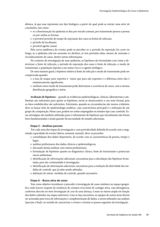 Investigação Epidemiológica de Casos e Epidemias




dêmica, já que essa representa um fato biológico a partir do qual pode-se extrair uma série de
conclusões, tais como:
     • se a disseminação da epidemia se deu por veículo comum, por transmissão pessoa a pessoa
       ou por ambas as formas;
     • o provável período de tempo de exposição dos casos às fontes de infecção;
     • período de incubação;
     • provável agente causal.
     Pela curva epidêmica do evento, pode-se perceber se o período de exposição foi curto ou
longo, se a epidemia está em ascensão ou declínio, se tem períodos (dias, meses) de remissão e
recrudescimento de casos, dentre outras informações.
     No contexto da investigação de uma epidemia, as hipóteses são formuladas com vistas a de-
terminar a fonte de infecção, o período de exposição dos casos à fonte de infecção, o modo de
transmissão, a população exposta a um maior risco e o agente etiológico.
     De uma maneira geral, a hipótese relativa à fonte de infecção e modo de transmissão pode ser
comprovada quando:
     • a taxa de ataque para expostos é maior que para não expostos e a diferença entre elas é
       estatisticamente signiﬁcante;
     • nenhum outro modo de transmissão pode determinar a ocorrência de casos, com a mesma
       distribuição geográﬁca e etária.

     Avaliação de hipóteses – quando as evidências epidemiológicas, clínicas, laboratoriais e am-
bientais são suﬁcientes para apoiar as hipóteses, torna-se desnecessário o seu teste formal, pois
os fatos estabelecidos são suﬁcientes. Entretanto, quando as circunstâncias são menos evidentes,
deve-se lançar mão da epidemiologia analítica, cuja característica principal é a utilização de um
grupo de comparação. Nesse caso, podem ser então empregados os estudos tipo caso-controle. Es-
sas estratégias são também utilizadas para o reﬁnamento de hipóteses que inicialmente não foram
bem fundamentadas e ainda quando há necessidade de estudos adicionais.

     Etapa 5 – Análises parciais
      Em cada uma das etapas da investigação e com periodicidade deﬁnida de acordo com a mag-
nitude e gravidade do evento (diária, semanal, mensal), deve-se proceder:
     • consolidação dos dados disponíveis, de acordo com as características de pessoa, tempo e
       lugar;
     • análises preliminares dos dados clínicos e epidemiológicos;
     • discussão dessas análises com outros proﬁssionais;
     • formulação de hipóteses quanto ao diagnóstico clínico, fonte de transmissão e potenciais
       riscos ambientais;
     • identiﬁcação de informações adicionais, necessárias para a elucidação das hipóteses levan-
       tadas, para dar continuidade à investigação;
     • identiﬁcação de informações adicionais, necessárias para a avaliação da efetividade das me-
       didas de controle que já estão sendo adotadas.
     • deﬁnição de outras medidas de controle, quando necessário.

     Etapa 6 – Busca ativa de casos
      Tem como objetivo reconhecer e proceder à investigação de casos similares no espaço geográ-
ﬁco onde houver suspeita da existência de contatos e/ou fonte de contágio ativa, cuja abrangência,
conforme descrito no item Investigação de caso de uma doença, é mais ou menos ampla em função
dos dados coletados nas etapas anteriores. Caso se faça necessário, as equipes de outras áreas devem
ser acionadas para troca de informações e complementação de dados, a serem utilizados nas análises
(parciais e ﬁnal), no sentido de caracterizar o evento e orientar os passos seguintes da investigação.



                                                                               Secretaria de Vigilância em Saúde / MS   37
 