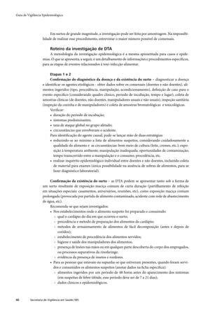 Guia de Vigilância Epidemiológica




                        Em surtos de grande magnitude, a investigação pode ser feita por amostragem. Na impossibi-
                   lidade de realizar esse procedimento, entrevistar o maior número possível de comensais.

                         Roteiro da investigação de DTA
                        A metodologia da investigação epidemiológica é a mesma apresentada para casos e epide-
                   mias. O que se apresenta, a seguir, é um detalhamento de informações e procedimentos especíﬁcos,
                   para as etapas de eventos relacionados à toxi-infecção alimentar.

                         Etapas 1 e 2
                        Conﬁrmação do diagnóstico da doença e da existência do surto – diagnosticar a doença
                   e identiﬁcar os agentes etiológicos - obter dados sobre os comensais (doentes e não doentes), ali-
                   mentos ingeridos (tipo, procedência, manipulação, acondicionamento), deﬁnição de caso para o
                   evento especíﬁco (considerando quadro clínico, período de incubação, tempo e lugar), coleta de
                   amostras clínicas (de doentes, não doentes, manipuladores usuais e não usuais), inspeção sanitária
                   (inspeção da cozinha e de manipuladores) e coleta de amostras bromatológicas e toxicológicas.
                        Veriﬁcar:
                        • duração do período de incubação;
                        • sintomas predominantes;
                        • taxa de ataque global no grupo afetado;
                        • circunstâncias que envolveram o acidente.
                        Para identiﬁcação do agente causal, pode-se lançar mão de duas estratégias:
                        • reduzindo-se ao mínimo a lista de alimentos suspeitos, considerando cuidadosamente a
                          qualidade do alimento e as circunstâncias: bom meio de cultura (leite, cremes, etc.); expo-
                          sição à temperatura ambiente; manipulação inadequada; oportunidades de contaminação;
                          tempo transcorrido entre a manipulação e o consumo; procedência, etc.
                        • realizar inquérito epidemiológico individual entre doentes e não doentes, incluindo coleta
                          de material para exames (única possibilidade na ausência de sobras de alimentos, para se
                          fazer diagnóstico laboratorial).

                        Conﬁrmação da existência do surto – as DTA podem se apresentar tanto sob a forma de
                   um surto resultante de exposição maciça comum de curta duração (partilhamento de refeição
                   em situações especiais: casamentos, aniversários, reuniões, etc), como exposição maciça comum
                   prolongada (provocada por partida de alimento contaminado, acidente com rede de abastecimento
                   de água, etc).
                        Recomenda-se que sejam investigados:
                        • Nos estabelecimentos onde o alimento suspeito foi preparado e consumido:
                           › qual o cardápio do dia em que ocorreu o surto;
                           › procedência e método de preparação dos alimentos do cardápio;
                           › métodos de armazenamento de alimentos de fácil decomposição (antes e depois de
                             cozidos);
                           › estabelecimento de procedência dos alimentos servidos;
                           › higiene e saúde dos manipuladores dos alimentos;
                           › presença de lesões nas mãos ou em qualquer parte descoberta do corpo dos empregados,
                             ou processos supurativos da rinofaringe;
                           › evidência da presença de insetos e roedores.
                        • Para as pessoas que estavam ou supunha-se que estiveram presentes, quando foram servi-
                          dos e consumidos os alimentos suspeitos (anotar dados na ﬁcha especíﬁca):
                           › alimentos ingeridos por um período de 48 horas antes do aparecimento dos sintomas
                             (em suspeitas de febre tifóide, esse período deve ser de 7 a 21 dias);
                           › dados clínicos e epidemiológicos.



40        Secretaria de Vigilância em Saúde / MS
 