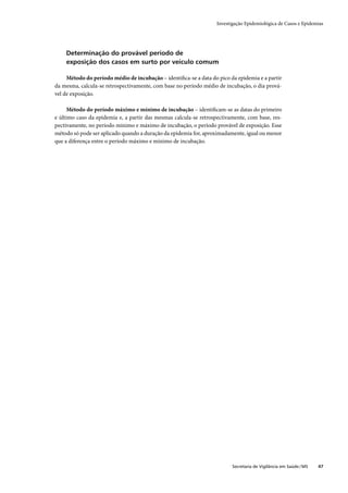 Investigação Epidemiológica de Casos e Epidemias




    Determinação do provável período de
    exposição dos casos em surto por veículo comum

     Método do período médio de incubação – identiﬁca-se a data do pico da epidemia e a partir
da mesma, calcula-se retrospectivamente, com base no período médio de incubação, o dia prová-
vel de exposição.

      Método do período máximo e mínimo de incubação – identiﬁcam-se as datas do primeiro
e último caso da epidemia e, a partir das mesmas calcula-se retrospectivamente, com base, res-
pectivamente, no período mínimo e máximo de incubação, o período provável de exposição. Esse
método só pode ser aplicado quando a duração da epidemia for, aproximadamente, igual ou menor
que a diferença entre o período máximo e mínimo de incubação.




                                                                         Secretaria de Vigilância em Saúde / MS   47
 