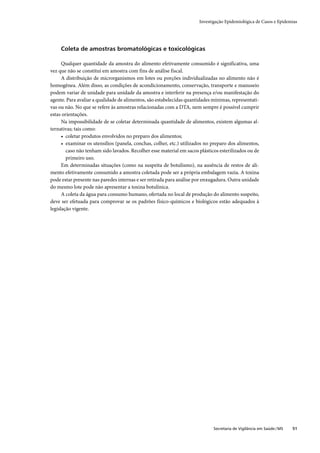 Investigação Epidemiológica de Casos e Epidemias




     Coleta de amostras bromatológicas e toxicológicas

      Qualquer quantidade da amostra do alimento efetivamente consumido é significativa, uma
vez que não se constitui em amostra com fins de análise fiscal.
      A distribuição de microrganismos em lotes ou porções individualizadas no alimento não é
homogênea. Além disso, as condições de acondicionamento, conservação, transporte e manuseio
podem variar de unidade para unidade da amostra e interferir na presença e/ou manifestação do
agente. Para avaliar a qualidade de alimentos, são estabelecidas quantidades mínimas, representati-
vas ou não. No que se refere às amostras relacionadas com a DTA, nem sempre é possível cumprir
estas orientações.
      Na impossibilidade de se coletar determinada quantidade de alimentos, existem algumas al-
ternativas; tais como:
      • coletar produtos envolvidos no preparo dos alimentos;
      • examinar os utensílios (panela, conchas, colher, etc.) utilizados no preparo dos alimentos,
        caso não tenham sido lavados. Recolher esse material em sacos plásticos esterilizados ou de
        primeiro uso.
      Em determinadas situações (como na suspeita de botulismo), na ausência de restos de ali-
mento efetivamente consumido a amostra coletada pode ser a própria embalagem vazia. A toxina
pode estar presente nas paredes internas e ser retirada para análise por enxugadura. Outra unidade
do mesmo lote pode não apresentar a toxina botulínica.
      A coleta da água para consumo humano, ofertada no local de produção do alimento suspeito,
deve ser efetuada para comprovar se os padrões físico-químicos e biológicos estão adequados à
legislação vigente.




                                                                             Secretaria de Vigilância em Saúde / MS   51
 