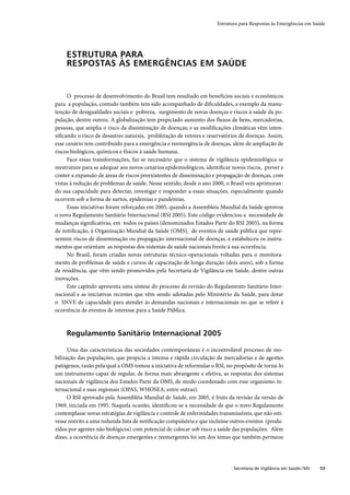 Estrutura para Respostas às Emergências em Saúde




     ESTRUTURA PARA
     RESPOSTAS ÀS EMERGÊNCIAS EM SAÚDE


     O processo de desenvolvimento do Brasil tem resultado em benefícios sociais e econômicos
para a população, contudo também tem sido acompanhado de diﬁculdades, a exemplo da manu-
tenção de desigualdades sociais e pobreza, surgimento de novas doenças e riscos à saúde da po-
pulação, dentre outros. A globalização tem propiciado aumento dos ﬂuxos de bens, mercadorias,
pessoas, que amplia o risco da dissiminação de doenças; e as modiﬁcações climáticas vêm inten-
siﬁcando o risco de desastres naturais, proliferação de vetores e reservatórios de doenças. Assim,
esse cenário tem contribuído para a emergência e reemergência de doenças, além de ampliação de
riscos biológicos, químicos e físicos à saúde humana.
     Face essas transformações, faz-se necessário que o sistema de vigilância epidemiológica se
reestruture para se adequar aos novos cenários epidemiológicos, identiﬁcar novos riscos, prever e
conter a expansão de áreas de riscos preexistentes de disseminação e propagação de doenças, com
vistas à redução de problemas de saúde. Nesse sentido, desde o ano 2000, o Brasil vem aprimoran-
do sua capacidade para detectar, investigar e responder a essas situações, especialmente quando
ocorrem sob a forma de surtos, epidemias e pandemias.
     Essas iniciativas foram reforçadas em 2005, quando a Assembleia Mundial da Saúde aprovou
o novo Regulamento Sanitário Internacional (RSI 2005). Este código evidenciou a necessidade de
mudanças signiﬁcativas, em todos os países (denominados Estados Parte do RSI 2005), na forma
de notiﬁcação, à Organização Mundial da Saúde (OMS), de eventos de saúde pública que repre-
sentem riscos de disseminação ou propagação internacional de doenças, e estabeleceu os instru-
mentos que orientam as respostas dos sistemas de saúde nacionais frente à sua ocorrência.
     No Brasil, foram criadas novas estruturas técnico-operacionais voltadas para o monitora-
mento de problemas de saúde e cursos de capacitação de longa duração (dois anos), sob a forma
de residência, que vêm sendo promovidos pela Secretaria de Vigilância em Saúde, dentre outras
inovações.
     Este capítulo apresenta uma síntese do processo de revisão do Regulamento Sanitário Inter-
nacional e as iniciativas recentes que vêm sendo adotadas pelo Ministério da Saúde, para dotar
o SNVE de capacidade para atender às demandas nacionais e internacionais no que se refere à
ocorrência de eventos de interesse para a Saúde Pública.



     Regulamento Sanitário Internacional 2005

      Uma das características das sociedades contemporâneas é o incontrolável processo de mo-
bilização das populações, que propicia a intensa e rápida circulação de mercadorias e de agentes
patógenos, razão pela qual a OMS tomou a iniciativa de reformular o RSI, no propósito de torná-lo
um instrumento capaz de regular, de forma mais abrangente e efetiva, as respostas dos sistemas
nacionais de vigilância dos Estados Parte da OMS, de modo coordenado com esse organismo in-
ternacional e suas regionais (OPAS, WHOSEA, entre outras).
      O RSI aprovado pela Assembléia Mundial de Saúde, em 2005, é fruto da revisão da versão de
1969, iniciada em 1995. Naquela ocasião, identiﬁcou-se a necessidade de que o novo Regulamento
contemplasse novas estratégias de vigilância e controle de enfermidades transmissíveis, que não esti-
vesse restrito a uma reduzida lista de notiﬁcação compulsória e que incluísse outros eventos (produ-
zidos por agentes não biológicos) com potencial de colocar sob risco a saúde das populações. Além
disso, a ocorrência de doenças emergentes e reemergentes foi um dos temas que também permeou




                                                                              Secretaria de Vigilância em Saúde / MS   53
 