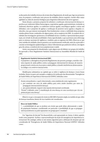 Guia de Vigilância Epidemiológica




                   as discussões dos trabalhos técnicos da revisão desse Regulamento, de modo que, logo nos primeiros
                   anos, foi proposta a notiﬁcação mais precoce de entidades clínicas suspeitas, visando obter maior
                   agilidade na coleta de amostras biológicas para diagnóstico laboratorial (de novos agentes).
                         Nessa direção, a primeira proposta foi substituir a notiﬁcação internacional de doenças es-
                   pecíﬁcas por síndromes (febres hemorrágicas, respiratórias agudas, gastrointestinais, incluindo as
                   síndromes diarréicas agudas e as síndromes ictéricas agudas, neurológicas agudas e outras mal
                   deﬁnidas), com o propósito de agilizar a notiﬁcação de possíveis novos agentes e daqueles co-
                   nhecidos, mas que estavam reemergindo. Para fundamentar e testar a viabilidade dessa proposta,
                   estudos pilotos foram conduzidos em alguns países, sob os auspícios da OMS. As análises dos re-
                   sultados das investigações apontaram a inviabilidade técnico-cientíﬁca e operacional dessa propo-
                   sição, em virtude da elevada sensibilidade e baixa especiﬁcidade, o que acarretaria uma sobrecarga
                   para os sistemas nacionais de vigilância e, também, para as regionais da OMS, Observou-se que
                   uma vastidão de entidades clínicas passaria a ser exaustivamente notiﬁcada, antes de se proceder e
                   concluir as investigações epidemiológicas e clínico-laboratoriais que pudessem indicar, com algum
                   grau de certeza, a existência de riscos populacionais à saúde.
                         Assim, essa proposta foi abandonada e, após alguns anos de debates nos grupos de trabalho,
                   foi aprovado o Novo Regulamento Sanitário Internacional na Assembléia Mundial de Saúde de
                   2005.

                       Regulamento Sanitário Internacional/2005
                       O propósito e a abrangência do presente Regulamento são prevenir, proteger, controlar e dar
                       uma resposta de saúde pública contra a propagação internacional de doenças, de maneira
                       proporcional e restrita aos riscos para a saúde pública, evitando interferências desnecessárias
                       no tráfego e no comércio internacionais.

                        Modiﬁcações substantivas no capítulo que se refere à vigilância de doenças e riscos foram
                   incluídas, dentre as quais, por exemplo, a exigência de notiﬁcação das denominadas “Emergências
                   de Saúde Pública de Importância Internacional (ESPII)”, deﬁnidas como.:

                       Evento extraordinário, o qual é determinado, como estabelecido neste regulamento:
                       • por constituir um risco de saúde pública para outro estado membro, por meio da
                          propagação internacional de doenças;
                       • por, potencialmente, requerer uma reposta internacional coordenada.
                       “Evento” é deﬁnido como “a manifestação de uma doença ou uma ocorrência que cria um
                       potencial para uma doença”.

                        Observe-se que a concepção de evento no RSI 2005 é bastante ampla, na medida em que, além
                   de doenças manifestas, fatores de risco também são considerados.

                       Risco em Saúde Pública
                       “... a probabilidade de que se produza um evento que pode afetar adversamente a saúde
                       de populações humanas, considerando em particular a possibilidade de que se propague
                       internacionalmente ou pode representar um perigo grave e imediato”.

                        Um “algoritmo de decisão” foi desenvolvido e está apresentado no Anexo A deste capítulo,
                   tendo como propósito facilitar a operacionalização da noção de emergência de importância in-
                   ternacional. Por analogia, utiliza-se este mesmo algorítmo para a deﬁnição de situações que são
                   consideradas de “Emergências de Saúde Pública de Importância Nacional (ESPIN)”, deﬁnidas
                   como.:




54        Secretaria de Vigilância em Saúde / MS
 