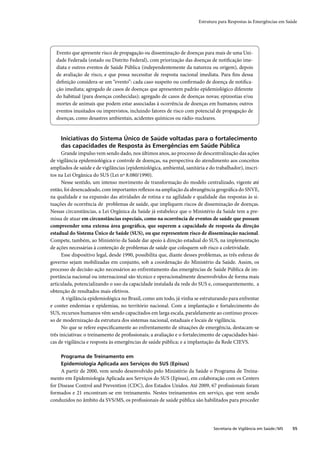 Estrutura para Respostas às Emergências em Saúde




  Evento que apresente risco de propagação ou disseminação de doenças para mais de uma Uni-
  dade Federada (estado ou Distrito Federal), com priorização das doenças de notiﬁcação ime-
  diata e outros eventos de Saúde Pública (independentemente da natureza ou origem), depois
  de avaliação de risco, e que possa necessitar de resposta nacional imediata. Para ﬁns dessa
  deﬁnição considera-se um “evento”: cada caso suspeito ou conﬁrmado de doença de notiﬁca-
  ção imediata; agregado de casos de doenças que apresentem padrão epidemiológico diferente
  do habitual (para doenças conhecidas); agregado de casos de doenças novas; epizootias e/ou
  mortes de animais que podem estar associadas à ocorrência de doenças em humanos; outros
  eventos inusitados ou imprevistos, incluindo fatores de risco com potencial de propagação de
  doenças, como desastres ambientais, acidentes químicos ou rádio-nucleares.


     Iniciativas do Sistema Único de Saúde voltadas para o fortalecimento
     das capacidades de Resposta às Emergências em Saúde Pública
      Grande impulso vem sendo dado, nos últimos anos, ao processo de descentralização das ações
de vigilância epidemiológica e controle de doenças, na perspectiva do atendimento aos conceitos
ampliados de saúde e de vigilâncias (epidemiológica, ambiental, sanitária e do trabalhador), inscri-
tos na Lei Orgânica do SUS (Lei nº 8.080/1990).
      Nesse sentido, um intenso movimento de transformação do modelo centralizado, vigente até
então, foi desencadeado, com importantes reﬂexos na ampliação da abrangência geográﬁca do SNVE,
na qualidade e na expansão das atividades de rotina e na agilidade e qualidade das respostas às si-
tuações de ocorrência de problemas de saúde, que impliquem riscos de disseminação de doenças.
Nessas circunstâncias, a Lei Orgânica da Saúde já estabelece que o Ministério da Saúde tem a pre-
missa de atuar em circunstâncias especiais, como na ocorrência de eventos de saúde que possam
compreender uma extensa área geográﬁca, que superem a capacidade de resposta da direção
estadual do Sistema Único de Saúde (SUS), ou que representem risco de disseminação nacional.
Compete, também, ao Ministério da Saúde dar apoio à direção estadual do SUS, na implementação
de ações necessárias à contenção de problemas de saúde que coloquem sob risco a coletividade.
      Esse dispositivo legal, desde 1990, possibilita que, diante desses problemas, as três esferas de
governo sejam mobilizadas em conjunto, sob a coordenação do Ministério da Saúde. Assim, os
processo de decisão-ação necessários ao enfrentamento das emergências de Saúde Pública de im-
portância nacional ou internacional são técnico e operacionalmente desenvolvidos de forma mais
articulada, potencializando o uso da capacidade instalada da rede do SUS e, consequentemente, a
obtenção de resultados mais efetivos.
      A vigilância epidemiológica no Brasil, como um todo, já vinha se estruturando para enfrentar
e conter endemias e epidemias, no território nacional. Com a implantação e fortalecimento do
SUS, recursos humanos vêm sendo capacitados em larga escala, paralelamente ao contínuo proces-
so de modernização da estrutura dos sistemas nacional, estaduais e locais de vigilância.
      No que se refere especiﬁcamente ao enfrentamento de situações de emergência, destacam-se
três iniciativas: o treinamento de proﬁssionais; a avaliação e o fortalecimento de capacidades bási-
cas de vigilância e resposta às emergências de saúde pública; e a implantação da Rede CIEVS.

     Programa de Treinamento em
     Epidemiologia Aplicada aos Serviços do SUS (Episus)
     A partir de 2000, vem sendo desenvolvido pelo Ministério da Saúde o Programa de Treina-
mento em Epidemiologia Aplicada aos Serviços do SUS (Episus), em colaboração com os Centers
for Disease Control and Prevention (CDC), dos Estados Unidos. Até 2009, 67 proﬁssionais foram
formados e 21 encontram-se em treinamento. Nestes treinamentos em serviço, que vem sendo
conduzidos no âmbito da SVS/MS, os proﬁssionais de saúde pública são habilitados para proceder




                                                                               Secretaria de Vigilância em Saúde / MS   55
 