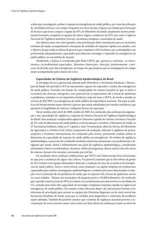 Guia de Vigilância Epidemiológica




                   a detecção, investigação, análise e resposta às emergências de saúde pública, por meio da utilização
                   de atividades teóricas e em campo. Enquanto nos anos iniciais, o Episus era voltado para formação
                   de técnicos que iriam compor a equipe da SVS, do Ministério da Saúde, atualmente muitos proﬁs-
                   sionais formados compõem as equipes de outros órgãos e instâncias do SUS, tais como a Agência
                   Nacional de Vigilância Sanitária (Anvisa), secretarias estaduais e municipais de saúde.
                        Nos últimos anos, tem sido apoiada a descentralização deste treinamento para as secretarias
                   estaduais de saúde, acompanhando a formação de unidades de respostas rápidas nos estados, com
                   o objetivo de que todas as esferas de governo que compõem o SUS venham a ser contempladas com
                   proﬁssionais adequadamente capacitados para detectar, investigar e responder às emergências de
                   saúde pública, no seu âmbito de atuação.
                        Atualmente, o Episus é coordenado pela Rede CIEVS, que gerencia a estrutura, os instru-
                   mentos e os proﬁssionais capacitados, elementos chaves para detecção, monitoramento e pro-
                   cesso de decisão-ação das emergências, ao tempo em que propicia que as investigações de campo
                   sejam acompanhadas pelos alunos do curso.

                         Capacidades do Sistema de Vigilância Epidemiológica do Brasil
                         A estratégia técnica-operacional adotada pelo Ministério e Secretarias Estaduais e Munici-
                   pais de Saúde tem provido o SUS de mecanismos capazes de responder a muitas das emergências
                   de saúde pública. Contudo, em função da complexidade do cenário mundial no que se refere à
                   ocorrência das doenças emergentes, com potencial de se expressarem sob a forma de epidemias
                   e pandemias, entendeu-se ser imperativo fortalecer, cada vez mais o SNVE, de modo a atender as
                   normas do RSI 2005 e às emergências de saúde pública de importância nacional. Para que as polí-
                   ticas de fortalecimento sejam efetivas é preciso que sejam subsidiadas por estudos avaliativos, que
                   apontem as fragilidades do sistema e indiquem formas de superação.
                         Nesse sentido, entre abril de 2008 a junho de 2009, foi conduzida uma avaliação da organiza-
                   ção e das capacidades de vigilância e resposta do Sistema Nacional de Vigilância Epidemiológica
                   do Brasil. Essa avaliação compreendeu aspectos referentes à gestão do sistema, estrutura e funções
                   da VE, rede de laboratórios de saúde pública e rede de atenção e envolveu o Ministério da Saúde, as
                   27 Secretarias Estaduais, todas as 27 capitais e mais 79 municípios, além da Anvisa, do Ministério
                   da Agricultura e a Defesa Civil. Outro componente de avaliação, referente à vigilância de portos,
                   aerportos e fronteiras internacionais, foi conduzido pela Anvisa, permitindo analisar ambas as
                   dimensões da capacidade de resposta de saúde pública às emergências. No âmbito da vigilância
                   epidemiológica, o processo foi conduzido mediante entrevistas presenciais com proﬁssionais e di-
                   rigentes que atuam, direta e indiretamente nas ações de vigilância epidemiológica, considerados
                   informantes chaves (coordenadores, diretores, chefes de programas, dentre outros) dos três níveis
                   do sistema, durante três reuniões convocadas para tal ﬁm.
                         Os resultados dessa avaliação evidenciaram que SNVE está relativamente bem estruturado,
                   no que pese a existência de alguns nós críticos. Foi possível constatar que as três esferas de gestão
                   do SUS contam com equipes destinadas à detecção e avaliação de risco de ocorrência de emergên-
                   cias de saúde pública. Tanto o nível central, como estaduais e as capitais dispõem de proﬁssionais
                   capacitados para realizar investigações epidemiológicas e conduzir processos direcionados à redu-
                   ção e/ou à contenção de um problema de saúde, que se expresse sob a forma de epidemias, surtos
                   ou casos isolados. Mesmo nos municípios de pequeno porte (>50.000 habitantes), foi veriﬁcado
                   que a grande maioria (mais de 95%) já contam com proﬁssionais para desenvolver as atividades de
                   VE, contudo nem todos têm capacidade de investigar e implantar respostas rápidas na vigência de
                   emergências de saúde pública. No entanto, todos referiram dispor de instrumentos formais e/ou
                   informais de articulação para acionar as equipes das Diretorias Regionais ou do nível central das
                   Secretarias Estaduais de Saúde, para que as medidas para diagnóstico e contenção do problema
                   sejam adotadas. Também foi possível concluir que o sistema de vigilância nacional permite a in-
                   corporação de novos eventos, assim como existe um ﬂuxo direto de notiﬁcação (entre os níveis de



56        Secretaria de Vigilância em Saúde / MS
 