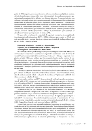 Estrutura para Respostas às Emergências em Saúde




gestão do SUS) em portos, aeroportos e fronteiras, de forma articulada com a Vigilância Sanitária.
Além de fontes formais, o sistema utiliza fontes informais, dispõe de procedimentos técnicos-ope-
racionais padronizados e critérios deﬁnidos para detecção de eventos. Os aspectos indicados para
melhorar a capacidade de detecção e resposta do sistema de VE foram aqueles referentes à elevação
da capacidade de análise das equipes, ﬂuxo e resposta dos exames laboratoriais e capacitação dos
recursos humanos. Dentre as diﬁculdades encontradas, destacou-se o não conhecimento do Ins-
trumento de Decisão do RSI/2005 (Anexo1), indicando a necessidade não só de sua divulgação,
como também de treinamentos que orientem a sua utilização. Assim, as informações obtidas, nesta
avaliação, trouxeram subsídios para orientar a deﬁnição de prioridades das ações que devem ser
adotadas com vistas ao aperfeiçoamento do sistema de VE.
     No que se refere especiﬁcamente à capacidade de resposta às emergências de saúde pública de
importância nacional e internacional (ESPIN e ESPII), veriﬁcou-se que a criação, no SUS, de uma
rede nacional de alerta e resposta, descrita no próximo ítem, tem sido de fundamental importân-
cia para atender a essas emergências.

     Centros de Informações Estratégicas e Respostas em
     Vigilância em Saúde e Rede Nacional de Alerta e Respostas
     às Emergências em Saúde Pública (Rede CIEVS)
      Os Centros de Informações Estratégicas e Respostas em Vigilância em Saúde (CIEVS) são
estruturas técnico-operacionais que vêm sendo implantadas nos diferentes níveis do sistema de
saúde (SVS, estados e municípios). Essas estruturas, voltadas para a detecção e resposta às emer-
gências de Saúde Pública, são unidades que têm as seguintes funções: análise contínua de pro-
blemas de saúde que podem constituir emergências de saúde pública, para emissão de “sinal de
alerta”; gerenciamento e coordenação das ações desenvolvidas nas situações de emergência, sendo
consideradas fundamentais para enfrentamento de epidemias e pandemias. Assim, os proﬁssionais
que atuam nos CIEVS participam da tríade constitutiva da vigilância epidemiológica: informação-
decisão-ação.
      A Rede CIEVS, formada pelos Centros situados nas Secretarias de Saúde Estaduais e Munici-
pais. Até o ano de 2009, esta Rede conta com 15 unidades estaduais e mais 7 instaladas em capitais,
além da unidade nacional, sediada e sob gestão da Secretaria de Vigilância em Saúde/MS. Essa
última coordena os trabalhos da Rede.
      As informações recebidas nos CIEVS são procedentes de notiﬁcações geradas na rede de ser-
viços de saúde do SUS, por meio de e-mail institucional, telefone de acesso gratuito, ou diretamen-
te na web (página do MS/SVS). Fontes não oﬁciais também são acessadas e analisadas, quais sejam:
informações publicadas nos principais meios de comunicação, Promed, sites de organismos de
saúde nacionais e internacionais, notiﬁcações oriundas da população (rumores), dentre outras.
      No período de março de 2006 a setembro de 2008, foram notiﬁcados à rede CIEVS 543 eventos
que poderiam representar Emergências de Saúde Pública de Importância Nacional (ESPIN) e que,
portanto, mereceram adoção de medidas cautelares e/ou antecipatórias de vigilância e controle.
      Paralelamente aos trabalhos de rotina da rede de serviços de vigilância epidemiológica, a
Rede CIEVS vem elaborando Planos de Contingência ou atuando no enfrentamento de possí-
veis ocorrências extraordinárias de caráter nacional ou internacional, a exemplo da Gripe Aviária,
SARS, Dengue, Febre Amarela e pelo novo vírus Inﬂuenza A(H1N1).
      A experiência que vem sendo acumulada, mediante a implantação de estratégias para con-
tenção dos mais de 500 eventos que poderiam ser considerados “Emergências de Saúde Pública de
Importância Nacional”, e as providências adotadas frente à ocorrência da pandemia de Inﬂuenza
A(H1N1) demonstram o quanto tem sido acertada essa política de fortalecimento, adotada pelo
SUS, para o enfrentamento de situações inusitadas. Essa iniciativa, aliada à descentralização da
execução de ações de vigilância e controle de doenças, à utilização de indicadores de avaliação, à
institucionalização da prática de uso da ferramenta epidemiológica no planejamento e na toma-



                                                                             Secretaria de Vigilância em Saúde / MS   57
 