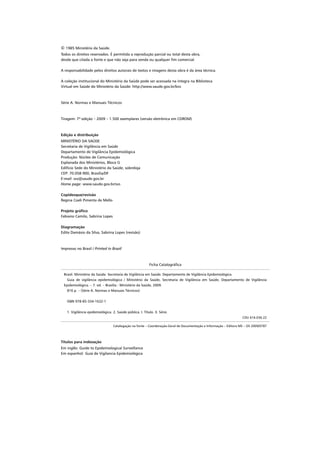 © 1985 Ministério da Saúde.
Todos os direitos reservados. É permitida a reprodução parcial ou total desta obra,
desde que citada a fonte e que não seja para venda ou qualquer ﬁm comercial.

A responsabilidade pelos direitos autorais de textos e imagens desta obra é da área técnica.

A coleção institucional do Ministério da Saúde pode ser acessada na íntegra na Biblioteca
Virtual em Saúde do Ministério da Saúde: http://www.saude.gov.br/bvs



Série A. Normas e Manuais Técnicos



Tiragem: 7ª edição – 2009 – 1.500 exemplares (versão eletrônica em CDROM)



Edição e distribuição
MINISTÉRIO DA SAÚDE
Secretaria de Vigilância em Saúde
Departamento de Vigilância Epidemiológica
Produção: Núcleo de Comunicação
Esplanada dos Ministérios, Bloco G
Edifício Sede do Ministério da Saúde, sobreloja
CEP: 70.058-900, Brasília/DF
E-mail: svs@saude.gov.br
Home page: www.saude.gov.br/svs

Copidesque/revisão
Regina Coeli Pimenta de Mello

Projeto gráfico
Fabiano Camilo, Sabrina Lopes

Diagramação
Edite Damásio da Silva, Sabrina Lopes (revisão)



Impresso no Brasil / Printed in Brazil



                                                           Ficha Catalográﬁca

 Brasil. Ministério da Saúde. Secretaria de Vigilância em Saúde. Departamento de Vigilância Epidemiológica.
   Guia de vigilância epidemiológica / Ministério da Saúde, Secretaria de Vigilância em Saúde, Departamento de Vigilância
 Epidemiológica. – 7. ed. – Brasília : Ministério da Saúde, 2009.
   816 p. – (Série A. Normas e Manuais Técnicos)


   ISBN 978-85-334-1632-1


   1. Vigilância epidemiológica. 2. Saúde pública. I. Título. II. Série.
                                                                                                                   CDU 616-036.22

                                  Catalogação na fonte – Coordenação-Geral de Documentação e Informação – Editora MS – OS 2009/0787




Títulos para indexação
Em inglês: Guide to Epidemiological Surveillance
Em espanhol: Guía de Vigilancia Epidemiológica
 