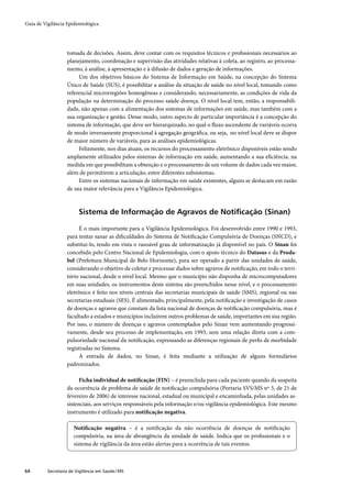 Guia de Vigilância Epidemiológica




                   tomada de decisões. Assim, deve contar com os requisitos técnicos e proﬁssionais necessários ao
                   planejamento, coordenação e supervisão das atividades relativas à coleta, ao registro, ao processa-
                   mento, à análise, à apresentação e à difusão de dados e geração de informações.
                        Um dos objetivos básicos do Sistema de Informação em Saúde, na concepção do Sistema
                   Único de Saúde (SUS), é possibilitar a análise da situação de saúde no nível local, tomando como
                   referencial microrregiões homogêneas e considerando, necessariamente, as condições de vida da
                   população na determinação do processo saúde-doença. O nível local tem, então, a responsabili-
                   dade, não apenas com a alimentação dos sistemas de informações em saúde, mas também com a
                   sua organização e gestão. Desse modo, outro aspecto de particular importância é a concepção do
                   sistema de informação, que deve ser hierarquizado, no qual o ﬂuxo ascendente de variáveis ocorra
                   de modo inversamente proporcional à agregação geográﬁca, ou seja, no nível local deve se dispor
                   de maior número de variáveis, para as análises epidemiológicas.
                        Felizmente, nos dias atuais, os recursos do processamento eletrônico disponíveis estão sendo
                   amplamente utilizados pelos sistemas de informação em saúde, aumentando a sua eﬁciência, na
                   medida em que possibilitam a obtenção e o processamento de um volume de dados cada vez maior,
                   além de permitirem a articulação, entre diferentes subsistemas.
                        Entre os sistemas nacionais de informação em saúde existentes, alguns se destacam em razão
                   de sua maior relevância para a Vigilância Epidemiológica.



                         Sistema de Informação de Agravos de Notiﬁcação (Sinan)

                        É o mais importante para a Vigilância Epidemiológica. Foi desenvolvido entre 1990 e 1993,
                   para tentar sanar as diﬁculdades do Sistema de Notiﬁcação Compulsória de Doenças (SNCD), e
                   substituí-lo, tendo em vista o razoável grau de informatização já disponível no país. O Sinan foi
                   concebido pelo Centro Nacional de Epidemiologia, com o apoio técnico do Datasus e da Proda-
                   bel (Prefeitura Municipal de Belo Horizonte), para ser operado a partir das unidades de saúde,
                   considerando o objetivo de coletar e processar dados sobre agravos de notiﬁcação, em todo o terri-
                   tório nacional, desde o nível local. Mesmo que o município não disponha de microcomputadores
                   em suas unidades, os instrumentos deste sistema são preenchidos nesse nível, e o processamento
                   eletrônico é feito nos níveis centrais das secretarias municipais de saúde (SMS), regional ou nas
                   secretarias estaduais (SES). É alimentado, principalmente, pela notiﬁcação e investigação de casos
                   de doenças e agravos que constam da lista nacional de doenças de notiﬁcação compulsória, mas é
                   facultado a estados e municípios incluírem outros problemas de saúde, importantes em sua região.
                   Por isso, o número de doenças e agravos contemplados pelo Sinan vem aumentando progressi-
                   vamente, desde seu processo de implementação, em 1993, sem uma relação direta com a com-
                   pulsoriedade nacional da notiﬁcação, expressando as diferenças regionais de perﬁs de morbidade
                   registradas no Sistema.
                        A entrada de dados, no Sinan, é feita mediante a utilização de alguns formulários
                   padronizados.

                        Ficha individual de notiﬁcação (FIN) – é preenchida para cada paciente quando da suspeita
                   da ocorrência de problema de saúde de notiﬁcação compulsória (Portaria SVS/MS nº 5, de 21 de
                   fevereiro de 2006) de interesse nacional, estadual ou municipal e encaminhada, pelas unidades as-
                   sistenciais, aos serviços responsáveis pela informação e/ou vigilância epidemiológica. Este mesmo
                   instrumento é utilizado para notiﬁcação negativa.

                       Notiﬁcação negativa – é a notiﬁcação da não ocorrência de doenças de notiﬁcação
                       compulsória, na área de abrangência da unidade de saúde. Indica que os proﬁssionais e o
                       sistema de vigilância da área estão alertas para a ocorrência de tais eventos.



64        Secretaria de Vigilância em Saúde / MS
 