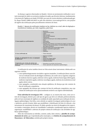 Sistemas de Informação em Saúde e Vigilância Epidemiológica




      As doenças e agravos relacionados no Quadro 1 devem ser prontamente notiﬁcados à secre-
taria municipal de saúde ou secretarias estaduais de saúde, que deverão informar, imediatamente,
à Secretaria de Vigilância em Saúde (SVS/MS), por meio do correio eletrônico notiﬁca@saude.gov.
br, disque Notiﬁca (0800-644-6645) ou pelo sítio eletrônico www.saude.gov.br/svs, sem prejuízo
do registro das notiﬁcações pelos procedimentos rotineiros do Sinan.

     Quadro 1. Agravos de notiﬁcação imediata via fax, telefone ou e-mail, além da digitação e
     transferência imediata, por meio magnético, pelo Sinan

                                                •   Botulismo
                                                •   Carbúnculo ou antraz
                                                •   Cólera
                                                •   Febre amarela
                                                •   Febre do Nilo Ocidental
                                                •   Hantaviroses
                                                •   Inﬂuenza humana por novo subtipo (pandêmico)
                                                •   Peste
1) Caso suspeito ou conﬁrmado de:               •   Poliomielite
                                                •   Raiva humana
                                                •   Sarampo, em indivíduo com história de viagem ao exterior nos
                                                    últimos 30 dias ou de contato, no mesmo período, com alguém
                                                    que viajou ao exterior
                                                •   Síndrome febril íctero-hemorrágica aguda
                                                •   Sídrome respiratória aguda grave
                                                •   Varíola
                                                •   Tularemia

2) Caso conﬁrmado de:                           • Tétano Neonatal

                                                •   Agravos inusitados
                                                •   Difteria
3) Surto, ou agregação de casos, ou agregação   •   Doença de Chagas aguda
de óbitos por:
                                                •   Doença meningocócica
                                                •   Inﬂuenza humana
4) Epizootias e/ou mortes de animais que        • Epizootias em primatas não humanos
podem preceder a ocorrência de doenças em
humanos:                                        • Outras epizootias de importância epidemiológica



     A notiﬁcação de surtos também deverá ser feita através desse instrumento, obedecendo aos
seguintes critérios:
     • casos epidemiologicamente vinculados a agravos inusitados. A notiﬁcação desses casos de-
       verá ser realizada através da abordagem sindrômica, de acordo com as seguintes categorias:
       de síndrome diarreica aguda, síndrome ictérica aguda, síndrome hemorrágica febril aguda,
       síndrome respiratória aguda, síndrome neurológica aguda, síndrome da insuﬁciência renal
       aguda, dentre outros;
     • casos agregados, constituindo uma situação epidêmica, de doenças que não constem da
       lista de notiﬁcação compulsória;
     • casos agregados das doenças que constam da lista de notiﬁcação compulsória, mas cujo
       volume de notiﬁcações torne operacionalmente inviável o seu registro individualizado.

      Ficha individual de investigação (FII) – conﬁgura-se, na maioria das vezes, como um ro-
teiro de investigação, distinto para cada tipo de agravo, que deve ser utilizado, preferencialmente,
pelos serviços municipais de vigilância ou unidades de saúde capacitados para realização da inves-
tigação epidemiológica. Esta ﬁcha, como referido no capítulo Investigação epidemiológica de casos
e epidemias, permite levantar dados que possibilitam a identiﬁcação da fonte de infecção e dos
mecanismos de transmissão da doença. Os dados, gerados nas áreas de abrangência dos respecti-
vos estados e municípios, devem ser consolidados e analisados, considerando aspectos relativos à
organização, sensibilidade e cobertura do próprio sistema de notiﬁcação e das atividades de vigi-
lância epidemiológica.
      Além dos instrumentos já referidos, constam, ainda, deste sistema, a planilha de acompa-
nhamento de surtos, que é reproduzida pelos municípios, e os boletins de acompanhamento de
Hanseníase e de Tuberculose, emitidos pelo próprio sistema.



                                                                                        Secretaria de Vigilância em Saúde / MS   65
 