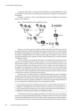 Guia de Vigilância Epidemiológica




                        A impressão, distribuição e numeração desses formulários é de responsabilidade do estado
                   ou município. O sistema conta com módulos para cadastramento de regionais de saúde, distritos
                   e localidades.
                        Na Figura 1, encontra-se o ﬂuxo recomendado pela Secretaria de Vigilância em Saúde para
                   dados em meio magnético.

                         Figura 1. Fluxo de dados em meio magnético do Sinan




                         Propõe-se, de maneira geral, que as ﬁchas individuais de notiﬁcação (FIN) sejam preenchi-
                   das pelos proﬁssionais de saúde nas unidades assistenciais, enviando-as para o serviço municipal
                   de vigilância epidemiológica para desencadear as medidas de controle necessárias. Esse, além de
                   desencadear as medidas, digita e envia os dados em meio magnético (disquete, e-mail ou de forma
                   mais ágil pelo SISNET) para as regionais de saúde. O ﬂuxo prossegue para as secretarias estaduais
                   e Ministério da Saúde.
                         As ﬁchas individuais de investigação (FII) devem ser preenchidas pelo proﬁssional respon-
                   sável por essa atividade, digitadas na própria unidade ou secretaria municipal de saúde, e seus
                   dados enviados seguindo o mesmo ﬂuxo da notiﬁcação. Ao contrário dos demais sistemas, em que
                   as críticas de consistência são realizadas antes do seu envio a qualquer outra esfera de governo, a
                   necessidade de desencadeamento imediato de uma ação faz com que, nesse caso, os dados sejam
                   remetidos o mais rapidamente possível, ﬁcando parte da sua crítica para um segundo momento
                   – nas análises de rotina da qualidade das bases de dados efetuadas nos diversos niveis do sistema,
                   conforme preconizado nas normas operacionais do Sinan.
                         Preconiza-se que, em todas as instâncias, os dados aportados pelo Sinan sejam consolidados e
                   analisados, e que haja uma retroalimentação dos níveis que o precederam, além de sua redistribui-
                   ção, segundo local de residência dos pacientes, objetos das notiﬁcações. No nível federal, os dados
                   do Sinan são processados, analisados e divulgados, em links para cada agravo disponibilizados no
                   site www.saude.gov.br e tabulação de dados no www.saude.gov.br/sinanweb.

                       A partir da alimentação do banco de dados do Sinan, pode-se calcular a incidência, prevalência,
                       letalidade e mortalidade, bem como realizar análises, de acordo com as características de
                       pessoa, tempo e lugar, particularmente, no que tange às doenças transmissíveis de notiﬁcação
                       obrigatória. Além disso, é possível avaliar-se a qualidade dos dados.

                        As informações da ﬁcha de investigação possibilitam um conhecimento em maior profundi-
                   dade acerca da situação epidemiológica do agravo investigado, das fontes de infecção, do modo de
                   transmissão, da identiﬁcação de áreas de risco, dentre outros, importantes para o desencadeamen-
                   to das atividades de controle. A manutenção periódica da atualização da base de dados do Sinan é



66        Secretaria de Vigilância em Saúde / MS
 