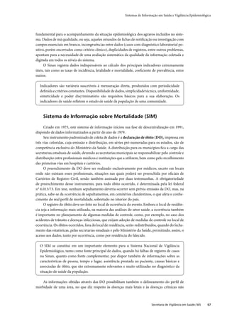 Sistemas de Informação em Saúde e Vigilância Epidemiológica




fundamental para o acompanhamento da situação epidemiológica dos agravos incluídos no siste-
ma. Dados de má qualidade, ou seja, aqueles oriundos de ﬁchas de notiﬁcação ou investigação com
campos essenciais em branco, incongruências entre dados (casos com diagnóstico laboratorial po-
sitivo, porém encerrados como critério clínico), duplicidades de registros, entre outros problemas,
apontam para a necessidade de uma avaliação sistemática da qualidade da informação coletada e
digitada em todos os níveis do sistema.
      O Sinan registra dados indispensáveis ao cálculo dos principais indicadores extremamente
úteis, tais como as taxas de incidência, letalidade e mortalidade, coeﬁciente de prevalência, entre
outros.

  Indicadores são variáveis suscetíveis à mensuração direta, produzidos com periodicidade
  deﬁnida e critérios constantes. Disponibilidade de dados, simplicidade técnica, uniformidade,
  sinteticidade e poder discriminatório são requisitos básicos para a sua elaboração. Os
  indicadores de saúde reﬂetem o estado de saúde da população de uma comunidade.



     Sistema de Informação sobre Mortalidade (SIM)

      Criado em 1975, este sistema de informação iniciou sua fase de descentralização em 1991,
dispondo de dados informatizados a partir do ano de 1979.
      Seu instrumento padronizado de coleta de dados é a declaração de óbito (DO), impressa em
três vias coloridas, cuja emissão e distribuição, em séries pré-numeradas para os estados, são de
competência exclusiva do Ministério da Saúde. A distribuição para os municípios ﬁca a cargo das
secretarias estaduais de saúde, devendo as secretarias municipais se responsabilizar pelo controle e
distribuição entre proﬁssionais médicos e instituições que a utilizem, bem como pelo recolhimento
das primeiras vias em hospitais e cartórios.
      O preenchimento da DO deve ser realizado exclusivamente por médicos, exceto em locais
onde não existam esses proﬁssionais, situações nas quais poderá ser preenchida por oﬁciais de
Cartórios de Registro Civil, sendo também assinada por duas testemunhas. A obrigatoriedade
de preenchimento desse instrumento, para todo óbito ocorrido, é determinada pela lei federal
n° 6.015/73. Em tese, nenhum sepultamento deveria ocorrer sem prévia emissão da DO, mas, na
prática, sabe-se da ocorrência de sepultamentos, em cemitérios clandestinos, o que afeta o conhe-
cimento do real perﬁl de mortalidade, sobretudo no interior do país.
      O registro do óbito deve ser feito no local de ocorrência do evento. Embora o local de residên-
cia seja a informação mais utilizada, na maioria das análises do setor saúde, a ocorrência também
é importante no planejamento de algumas medidas de controle, como, por exemplo, no caso dos
acidentes de trânsito e doenças infecciosas, que exijam adoção de medidas de controle no local de
ocorrência. Os óbitos ocorridos, fora do local de residência, serão redistribuídos, quando do fecha-
mento das estatísticas, pelas secretarias estaduais e pelo Ministério da Saúde, permitindo, assim, o
acesso aos dados, tanto por ocorrência, como por residência do falecido.

  O SIM se constitui em um importante elemento para o Sistema Nacional de Vigilância
  Epidemiológica, tanto como fonte principal de dados, quando há falhas de registro de casos
  no Sinan, quanto como fonte complementar, por dispor também de informações sobre as
  características de pessoa, tempo e lugar, assistência prestada ao paciente, causas básicas e
  associadas de óbito, que são extremamente relevantes e muito utilizadas no diagnóstico da
  situação de saúde da população.

    As informações obtidas através das DO possibilitam também o delineamento do perﬁl de
morbidade de uma área, no que diz respeito às doenças mais letais e às doenças crônicas não



                                                                               Secretaria de Vigilância em Saúde / MS   67
 