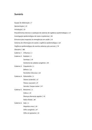 Sumário


Equipe de elaboração | 7

Apresentação | 13

Introdução | 15

Procedimentos técnicos e avaliação de sistemas de vigilância epidemiológica | 17

Investigação epidemiológica de casos e epidemias | 29

Estrutura para respostas às emergências em saúde | 53

Sistemas de informação em saúde e vigilância epidemiológica | 63

Vigilância epidemiológica de eventos adversos pós-vacinais | 79

Glossário | 103

Caderno 1. Inﬂuenza | 1

Caderno 2. Rubéola | 1

             Sarampo | 19

             Síndrome da rubéola congênita | 39

Caderno 3. Coqueluche | 1

             Difteria | 21

             Parotidite infecciosa | 45

Caderno 4. Poliomielite | 1

             Tétano acidental | 17

             Tétano neonatal | 27

             Varicela / herpes zoster | 37

Caderno 5. Botulismo | 1

             Cólera | 15

             Doenças diarreicas agudas | 33

             Febre tifoide | 49

Caderno 6. Aids | 1

             Hepatites virais | 23

             Síﬁlis congênita | 47

             Síﬁlis em gestante | 55
 