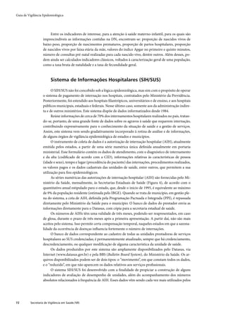 Guia de Vigilância Epidemiológica




                        Entre os indicadores de interesse, para a atenção à saúde materno-infantil, para os quais são
                   imprescindíveis as informações contidas na DN, encontram-se: proporção de nascidos vivos de
                   baixo peso, proporção de nascimentos prematuros, proporção de partos hospitalares, proporção
                   de nascidos vivos por faixa etária da mãe, valores do índice Apgar no primeiro e quinto minutos,
                   número de consultas pré-natal realizadas para cada nascido vivo, dentre outros. Além desses, po-
                   dem ainda ser calculados indicadores clássicos, voltados à caracterização geral de uma população,
                   como a taxa bruta de natalidade e a taxa de fecundidade geral.



                         Sistema de Informações Hospitalares (SIH/SUS)

                         O SIH/SUS não foi concebido sob a lógica epidemiológica, mas sim com o propósito de operar
                   o sistema de pagamento de internação nos hospitais, contratados pelo Ministério da Previdência.
                   Posteriormente, foi estendido aos hospitais ﬁlantrópicos, universitários e de ensino, e aos hospitais
                   públicos municipais, estaduais e federais. Nesse último caso, somente aos da administração indire-
                   ta e de outros ministérios. Este sistema dispõe de dados informatizados desde 1984.
                         Reúne informações de cerca de 70% dos internamentos hospitalares realizados no país, tratan-
                   do-se, portanto, de uma grande fonte de dados sobre os agravos à saúde que requerem internação,
                   contribuindo expressivamente para o conhecimento da situação de saúde e a gestão de serviços.
                   Assim, este sistema vem sendo gradativamente incorporado à rotina de análise e de informações,
                   de alguns órgãos de vigilância epidemiológica de estados e municípios.
                         O instrumento de coleta de dados é a autorização de internação hospitalar (AIH), atualmente
                   emitida pelos estados, a partir de uma série numérica única deﬁnida anualmente em portaria
                   ministerial. Esse formulário contém os dados de atendimento, com o diagnóstico de internamento
                   e da alta (codiﬁcado de acordo com a CID), informações relativas às características de pessoa
                   (idade e sexo), tempo e lugar (procedência do paciente) das internações, procedimentos realizados,
                   os valores pagos e os dados cadastrais das unidades de saúde, entre outros, que permitem a sua
                   utilização para ﬁns epidemiológicos.
                         As séries numéricas das autorizações de internação hospitalar (AIH) são fornecidas pelo Mi-
                   nistério da Saúde, mensalmente, às Secretarias Estaduais de Saúde (Figura 4), de acordo com o
                   quantitativo anual estipulado para o estado, que, desde o início de 1995, é equivalente ao máximo
                   de 9% da população residente (estimada pelo IBGE). Quando se trata de município, em gestão ple-
                   na do sistema, a cota de AIH, deﬁnida pela Programação Pactuada e Integrada (PPI), é repassada
                   diretamente pelo Ministério da Saúde para o município. O banco de dados do prestador envia as
                   informações diretamente para o Datasus, com cópia para a secretaria estadual de saúde.
                         Os números de AIHs têm uma validade de três meses, podendo ser reapresentados, em caso
                   de glosa, durante o prazo de três meses após a primeira apresentação. A partir daí, não são mais
                   aceitos pelo sistema. Isso permite certa compensação temporal, naqueles estados em que a sazona-
                   lidade da ocorrência de doenças inﬂuencia fortemente o número de internações.
                         O banco de dados correspondente ao cadastro de todas as unidades prestadoras de serviços
                   hospitalares ao SUS credenciadas; é permanentemente atualizado, sempre que há credenciamento,
                   descredenciamento, ou qualquer modiﬁcação de alguma característica da unidade de saúde.
                         Os dados produzidos por este sistema são amplamente disponibilizados pelo Datasus, via
                   Internet (www.datasus.gov.br) e pela BBS (Bulletin Board System), do Ministério da Saúde. Os ar-
                   quivos disponibilizados podem ser de dois tipos: o “movimento”, em que constam todos os dados,
                   e o “reduzido”, em que não aparecem os dados relativos aos serviços proﬁssionais.
                         O sistema SIH/SUS foi desenvolvido com a ﬁnalidade de propiciar a construção de alguns
                   indicadores de avaliação de desempenho de unidades, além do acompanhamento dos números
                   absolutos relacionados à frequência de AIH. Esses dados vêm sendo cada vez mais utilizados pelos




72        Secretaria de Vigilância em Saúde / MS
 