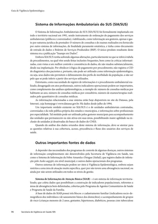 Guia de Vigilância Epidemiológica




                         Sistema de Informações Ambulatoriais do SUS (SIA/SUS)

                        O Sistema de Informações Ambulatoriais do SUS (SIA/SUS) foi formalmente implantado em
                   todo o território nacional em 1991, sendo instrumento de ordenação do pagamento dos serviços
                   ambulatoriais (públicos e conveniados), viabilizando, como informação aos gestores, apenas o gas-
                   to por natureza jurídica do prestador. O número de consultas e de exames realizados era fornecido
                   por outro sistema de informações, de ﬁnalidade puramente estatística, e tinha como documento
                   de entrada de dados o Boletim de Serviços Produzidos (BSP). O único produto resultante deste
                   sistema era a publicação “Inamps em Dados”.
                        Embora SIA/SUS venha sofrendo algumas alterações, particularmente no que se refere à tabela
                   de procedimentos, na qual vêm sendo feitas inclusões frequentes, bem como às críticas informati-
                   zadas, com vistas a um melhor controle e consistência de dados, ele não mudou substancialmente,
                   desde sua implantação. Por obedecer à lógica de pagamento por procedimento, não registra o CID
                   do diagnóstico dos pacientes e, portanto, não pode ser utilizado como informação epidemiológica,
                   ou seja, seus dados não permitem o delineamento dos perﬁs de morbidade da população, a não ser
                   pelo que se pode inferir a partir dos serviços utilizados.
                        Entretanto, como sua unidade de registro de informações é o procedimento ambulatorial rea-
                   lizado, desagregado em atos proﬁssionais, outros indicadores operacionais podem ser importantes,
                   como complemento das análises epidemiológicas, a exemplo de: número de consultas médicas por
                   habitante ao ano, número de consultas médicas por consultório, número de exames/terapias reali-
                   zados pelo quantitativo de consultas médicas.
                        As informações relacionadas a esse sistema estão hoje disponíveis no site do Datasus, pela
                   Internet, cuja homepage é www.datasus.gov.br. Há dados desde julho de 1994.
                        Um importante módulo existente no SIA/SUS é o de unidades ambulatoriais contratadas,
                   conveniadas e da rede pública própria dos estados e municípios, e informações sobre proﬁssionais
                   por especialidade. Tal módulo pode ser utilizado pelos gestores municipais para acompanhamento
                   das unidades que permanecem ou não ativas em suas áreas, possibilitando maior agilidade na ex-
                   clusão de unidades já desativadas do banco de dados do CNES.
                        Quando da análise dos dados oriundos deste sistema de informação, deve-se atentar para
                   as questões relativas à sua cobertura, acesso, procedência e ﬂuxo dos usuários dos serviços de
                   saúde.



                         Outras importantes fontes de dados

                         A depender das necessidades dos programas de controle de algumas doenças, outros sistemas
                   de informação complementares são desenvolvidos pela Secretaria de Vigilância em Saúde, tais
                   como o Sistema de Informação da Febre Amarela e Dengue (Sisfad), que registra dados de infesta-
                   ção pelo Aedes aegypti, em nível municipal, e outros dados operacionais dos programas.
                         Outros sistemas de informação podem ser úteis à Vigilância Epidemiológica, embora sejam
                   restritos a uma área de atuação muito especíﬁca, quer por não terem uma abrangência nacional, ou
                   ainda por não serem utilizados em todos os níveis de gestão.

                        Sistema de Informações de Atenção Básica (SIAB) – é um sistema de informação territoria-
                   lizado, que coleta dados que possibilitam a construção de indicadores populacionais, referentes a
                   áreas de abrangência bem delimitadas, cobertas pelo Programa de Agentes Comunitários de Saúde
                   e Programa de Saúde da Família.
                        A base de dados do SIAB possui três blocos: o cadastramento familiar (indicadores socio-de-
                   mográﬁcos dos indivíduos e de saneamento básico dos domicílios); o acompanhamento de grupos
                   de risco (crianças menores de 2 anos, gestantes, hipertensos, diabéticos, pessoas com tuberculose



74        Secretaria de Vigilância em Saúde / MS
 