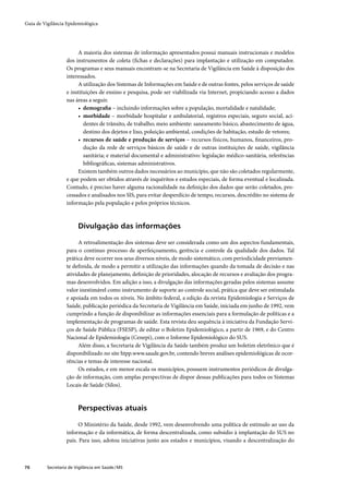 Guia de Vigilância Epidemiológica




                        A maioria dos sistemas de informação apresentados possui manuais instrucionais e modelos
                   dos instrumentos de coleta (ﬁchas e declarações) para implantação e utilização em computador.
                   Os programas e seus manuais encontram-se na Secretaria de Vigilância em Saúde à disposição dos
                   interessados.
                        A utilização dos Sistemas de Informações em Saúde e de outras fontes, pelos serviços de saúde
                   e instituições de ensino e pesquisa, pode ser viabilizada via Internet, propiciando acesso a dados
                   nas áreas a seguir.
                        • demograﬁa – incluindo informações sobre a população, mortalidade e natalidade;
                        • morbidade – morbidade hospitalar e ambulatorial, registros especiais, seguro social, aci-
                           dentes de trânsito, de trabalho; meio ambiente: saneamento básico, abastecimento de água,
                           destino dos dejetos e lixo, poluição ambiental, condições de habitação, estudo de vetores;
                        • recursos de saúde e produção de serviços – recursos físicos, humanos, ﬁnanceiros, pro-
                           dução da rede de serviços básicos de saúde e de outras instituições de saúde, vigilância
                           sanitária; e material documental e administrativo: legislação médico-sanitária, referências
                           bibliográﬁcas, sistemas administrativos.
                        Existem também outros dados necessários ao município, que não são coletados regularmente,
                   e que podem ser obtidos através de inquéritos e estudos especiais, de forma eventual e localizada.
                   Contudo, é preciso haver alguma racionalidade na deﬁnição dos dados que serão coletados, pro-
                   cessados e analisados nos SIS, para evitar desperdício de tempo, recursos, descrédito no sistema de
                   informação pela população e pelos próprios técnicos.



                         Divulgação das informações

                        A retroalimentação dos sistemas deve ser considerada como um dos aspectos fundamentais,
                   para o contínuo processo de aperfeiçoamento, gerência e controle da qualidade dos dados. Tal
                   prática deve ocorrer nos seus diversos níveis, de modo sistemático, com periodicidade previamen-
                   te deﬁnida, de modo a permitir a utilização das informações quando da tomada de decisão e nas
                   atividades de planejamento, deﬁnição de prioridades, alocação de recursos e avaliação dos progra-
                   mas desenvolvidos. Em adição a isso, a divulgação das informações geradas pelos sistemas assume
                   valor inestimável como instrumento de suporte ao controle social, prática que deve ser estimulada
                   e apoiada em todos os níveis. No âmbito federal, a edição da revista Epidemiologia e Serviços de
                   Saúde, publicação periódica da Secretaria de Vigilância em Saúde, iniciada em junho de 1992, vem
                   cumprindo a função de disponibilizar as informações essenciais para a formulação de políticas e a
                   implementação de programas de saúde. Esta revista deu sequência à iniciativa da Fundação Servi-
                   ços de Saúde Pública (FSESP), de editar o Boletim Epidemiológico, a partir de 1969, e do Centro
                   Nacional de Epidemiologia (Cenepi), com o Informe Epidemiológico do SUS.
                        Além disso, a Secretaria de Vigilância da Saúde também produz um boletim eletrônico que é
                   disponibilizado no site htpp.www.saude.gov.br, contendo breves análises epidemiológicas de ocor-
                   rências e temas de interesse nacional.
                        Os estados, e em menor escala os municípios, possuem instrumentos periódicos de divulga-
                   ção de informação, com amplas perspectivas de dispor dessas publicações para todos os Sistemas
                   Locais de Saúde (Silos).



                         Perspectivas atuais

                         O Ministério da Saúde, desde 1992, vem desenvolvendo uma política de estímulo ao uso da
                   informação e da informática, de forma descentralizada, como subsídio à implantação do SUS no
                   país. Para isso, adotou iniciativas junto aos estados e municípios, visando a descentralização do



76        Secretaria de Vigilância em Saúde / MS
 