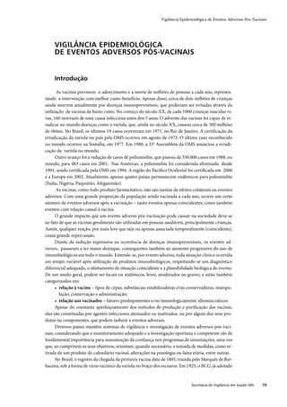 Vigilância Epidemiológica de Eventos Adversos Pós-Vacinais




     VIGILÂNCIA EPIDEMIOLÓGICA
     DE EVENTOS ADVERSOS PÓS-VACINAIS


     Introdução

       As vacinas previnem o adoecimento e a morte de milhões de pessoas a cada ano, represen-
tando a intervenção com melhor custo-benefício. Apesar disso, cerca de dois milhões de crianças
ainda morrem anualmente por doenças imunopreviníveis, que poderiam ser evitadas através da
utilização de vacinas de baixo custo. No começo do século XX, de cada 1000 crianças nascidas vi-
vas, 160 morriam de uma causa infecciosa antes dos 5 anos. O advento das vacinas foi capaz de er-
radicar no mundo doenças como a varíola, que, ainda no século XX, causou cerca de 300 milhões
de óbitos. No Brasil, os últimos 19 casos ocorreram em 1971, no Rio de Janeiro. A certiﬁcação da
erradicação da varíola no país pela OMS ocorreu em agosto de 1973. O último caso reconhecido
no mundo ocorreu na Somália, em 1977. Em 1980, a 33a Assembleia da OMS anunciou a erradi-
cação da varíola no mundo.
      Outro avanço foi a redução de casos de poliomielite, que passou de 350.000 casos em 1988, no
mundo, para 483 casos em 2001. Nas Américas, a poliomielite foi considerada eliminada desde
1991, sendo certiﬁcada pela OMS em 1994. A região do Pacíﬁco Ocidental foi certiﬁcada em 2000
e a Europa em 2002. Atualmente, apenas quatro países permanecem endêmicos para poliomielite
(Índia, Nigéria, Paquistão, Afeganistão).
       As vacinas, como todo produto farmacêutico, não são isentas de efeitos colaterais ou eventos
adversos. Com uma grande proporção da população sendo vacinada a cada ano, ocorre um certo
número de eventos adversos após a vacinação – tanto eventos apenas coincidentes, como também
eventos com relação causal à vacina.
      O grande impacto que um evento adverso pós-vacinação pode causar na sociedade deve-se
ao fato de que as vacinas geralmente são utilizadas em pessoas saudáveis, principalmente crianças.
Assim, qualquer reação, por mais leve que seja ou apenas associada temporalmente (coincidente),
causa grande repercussão.
      Diante da redução expressiva na ocorrência de doenças imunopreveníveis, os eventos ad-
versos, passaram a ter maior destaque, consequentes também ao aumento progressivo do uso de
imunobiológicos em todo o mundo. Entende-se, por evento adverso, toda situação clínica ocorrida
em tempo variável após utilização de produtos imunobiológicos, respeitando-se um diagnóstico
diferencial adequado, o afastamento de situação coincidente e a plausibilidade biológica do evento.
De um modo geral, podem ser locais ou sistêmicos, leves, moderados ou graves, e estão também
categorizados em:
      • relação à vacina – tipos de cepas, substâncias estabilizadoras e/ou conservadoras, manipu-
        lação, conservação e administração;
      • relação aos vacinados – fatores predisponentes e/ou imunologicamente idiossincráticos.
      Apesar do constante aperfeiçoamento dos métodos de produção e puriﬁcação das vacinas,
elas são constituídas por agentes infecciosos atenuados ou inativados, ou por algum dos seus pro-
dutos ou componentes, que podem induzir a eventos adversos.
      Diversos países mantêm sistemas de vigilância e investigação de eventos adversos pós-vaci-
nais, considerando que o monitoramento adequado e a investigação oportuna e competente são de
fundamental importância para manutenção da conﬁança nos programas de imunizações, uma vez
que, ao cumprirem os seus objetivos, orientam, quando necessário, a tomada de medidas, como re-
tirada de um produto do calendário vacinal, alterações na posologia ou faixa etária, entre outras.
      No Brasil, o registro da chegada da primeira vacina data de 1805, trazida pelo Marquês de Bar-
bacena, sob a forma de vírus vacínico da varíola no braço dos escravos. Em 1925, o BCG, já adotado


                                                                              Secretaria de Vigilância em Saúde / MS   79
 