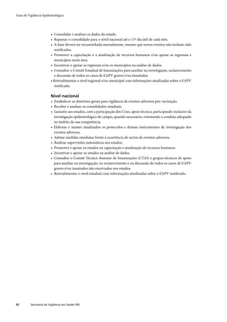 Guia de Vigilância Epidemiológica




                         • Consolidar e analisar os dados do estado.
                         • Repassar o consolidado para o nível nacional até o 15º dia útil de cada mês.
                         • A base deverá ser encaminhada mensalmente, mesmo que novos eventos não tenham sido
                           notiﬁcados.
                         • Promover a capacitação e a atualização de recursos humanos e/ou apoiar as regionais e
                           municípios nesta área.
                         • Incentivar e apoiar as regionais e/ou os municípios na análise de dados.
                         • Consultar o Comitê Estadual de Imunizações para auxiliar na investigação, esclarecimento
                           e discussão de todos os casos de EAPV graves e/ou inusitados.
                         • Retroalimentar o nível regional e/ou municipal com informações atualizadas sobre o EAPV
                           notiﬁcado.

                         Nível nacional
                         • Estabelecer as diretrizes gerais para vigilância de eventos adversos pós-vacinação.
                         • Receber e analisar os consolidados estaduais.
                         • Garantir aos estados, com a participação dos Cries, apoio técnico, participando inclusive da
                           investigação epidemiológica de campo, quando necessário, orientando a conduta adequada
                           no âmbito de sua competência.
                         • Elaborar e manter atualizados os protocolos e demais instrumentos de investigação dos
                           eventos adversos.
                         • Adotar medidas imediatas frente à ocorrência de surtos de eventos adversos.
                         • Realizar supervisões sistemáticas aos estados.
                         • Promover e apoiar os estados na capacitação e atualização de recursos humanos.
                         • Incentivar e apoiar os estados na análise de dados.
                         • Consultar o Comitê Técnico Assessor de Imunizações (CTAI) e grupos técnicos de apoio
                           para auxiliar na investigação, no esclarecimento e na discussão de todos os casos de EAPV
                           graves e/ou inusitados não encerrados nos estados.
                         • Retroalimentar o nível estadual com informações atualizadas sobre o EAPV notiﬁcado.




82        Secretaria de Vigilância em Saúde / MS
 
