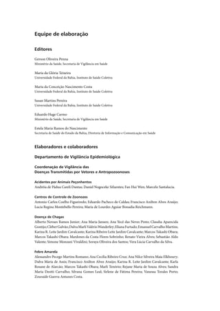 Equipe de elaboração

Editores

Gerson Oliveira Penna
Ministério da Saúde, Secretaria de Vigilância em Saúde

Maria da Glória Teixeira
Universidade Federal da Bahia, Instituto de Saúde Coletiva

Maria da Conceição Nascimento Costa
Universidade Federal da Bahia, Instituto de Saúde Coletiva

Susan Martins Pereira
Universidade Federal da Bahia, Instituto de Saúde Coletiva

Eduardo Hage Carmo
Ministério da Saúde, Secretaria de Vigilância em Saúde

Estela Maria Ramos do Nascimento
Secretaria de Saúde do Estado da Bahia, Diretoria de Informação e Comunicação em Saúde



Elaboradores e colaboradores

Departamento de Vigilância Epidemiológica

Coordenação de Vigilância das
Doenças Transmitidas por Vetores e Antropozoonoses

Acidentes por Animais Peçonhentos
Andréia de Pádua Careli Dantas; Daniel Nogoceke Sifuentes; Fan Hui Wen; Marcelo Santalucia.

Centros de Controle de Zoonozes
Antonio Carlos Coelho Figueiredo; Eduardo Pacheco de Caldas; Francisco Anilton Alves Araújo;
Lucia Regina Montebello Pereira; Maria de Lourdes Aguiar Bonadia Reichmann.

Doença de Chagas
Alberto Novaes Ramos Junior; Ana Maria Jansen; Ana Yecê das Neves Pinto; Claudia Aparecida
Gontijo; Cléber Galvão; Dalva Marli Valério Wanderley; Eliana Furtado; Emanuel Carvalho Martins;
Karina R. Leite Jardim Cavalcante; Karina Ribeiro Leite Jardim Cavalcante; Marcos Takashi Obara;
Marcos Takashi Obara; Mardones da Costa Flores Sobrinho; Renato Vieira Alves; Sebastião Aldo
Valente; Simone Monzani Vivaldini; Soraya Oliveira dos Santos; Vera Lúcia Carvalho da Silva.

Febre Amarela
Alessandro Pecego Martins Romano; Ana Cecília Ribeiro Cruz; Ana Nilce Silveira Maia Elkhoury;
Dalva Maria de Assis; Francisco Anilton Alves Araújo; Karina R. Leite Jardim Cavalcante; Karla
Rosane de Alarcão; Marcos Takashi Obara; Marli Tenório; Rejane Maria de Souza Alves; Sandra
Maria Deotti Carvalho; Silvana Gomes Leal; Sirlene de Fátima Pereira; Vanessa Torales Porto;
Zouraide Guerra Antunes Costa.
 