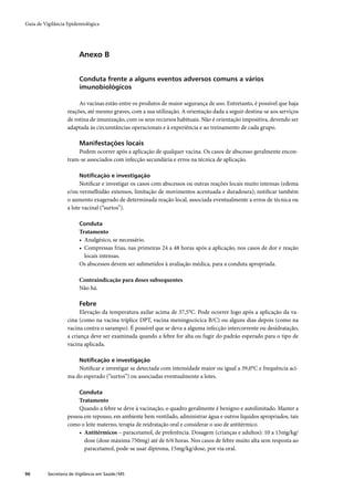 Guia de Vigilância Epidemiológica




                         Anexo B


                         Conduta frente a alguns eventos adversos comuns a vários
                         imunobiológicos

                        As vacinas estão entre os produtos de maior segurança de uso. Entretanto, é possível que haja
                   reações, até mesmo graves, com a sua utilização. A orientação dada a seguir destina-se aos serviços
                   de rotina de imunização, com os seus recursos habituais. Não é orientação impositiva, devendo ser
                   adaptada às circunstâncias operacionais e à experiência e ao treinamento de cada grupo.

                         Manifestações locais
                       Podem ocorrer após a aplicação de qualquer vacina. Os casos de abscesso geralmente encon-
                   tram-se associados com infecção secundária e erros na técnica de aplicação.

                         Notiﬁcação e investigação
                         Notiﬁcar e investigar os casos com abscessos ou outras reações locais muito intensas (edema
                   e/ou vermelhidão extensos, limitação de movimentos acentuada e duradoura); notiﬁcar também
                   o aumento exagerado de determinada reação local, associada eventualmente a erros de técnica ou
                   a lote vacinal (“surtos”).

                         Conduta
                         Tratamento
                         • Analgésico, se necessário.
                         • Compressas frias, nas primeiras 24 a 48 horas após a aplicação, nos casos de dor e reação
                           locais intensas.
                         Os abscessos devem ser submetidos à avaliação médica, para a conduta apropriada.

                         Contraindicação para doses subsequentes
                         Não há.

                         Febre
                        Elevação da temperatura axilar acima de 37,5°C. Pode ocorrer logo após a aplicação da va-
                   cina (como na vacina tríplice DPT, vacina meningocócica B/C) ou alguns dias depois (como na
                   vacina contra o sarampo). É possível que se deva a alguma infecção intercorrente ou desidratação,
                   a criança deve ser examinada quando a febre for alta ou fugir do padrão esperado para o tipo de
                   vacina aplicada.

                         Notiﬁcação e investigação
                       Notiﬁcar e investigar se detectada com intensidade maior ou igual a 39,0°C e frequência aci-
                   ma do esperado (“surtos”) ou associadas eventualmente a lotes.

                         Conduta
                        Tratamento
                        Quando a febre se deve à vacinação, o quadro geralmente é benigno e autolimitado. Manter a
                   pessoa em repouso, em ambiente bem ventilado, administrar água e outros líquidos apropriados, tais
                   como o leite materno, terapia de reidratação oral e considerar o uso de antitérmico.
                        • Antitérmicos – paracetamol, de preferência. Dosagem (crianças e adultos): 10 a 15mg/kg/
                          dose (dose máxima 750mg) até de 6/6 horas. Nos casos de febre muito alta sem resposta ao
                          paracetamol, pode-se usar dipirona, 15mg/kg/dose, por via oral.



96        Secretaria de Vigilância em Saúde / MS
 