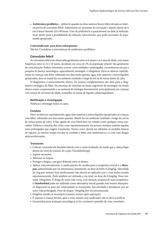 Vigilância Epidemiológica de Eventos Adversos Pós-Vacinais




     • Antitérmico proﬁlático – utilizá-lo quando na dose anterior houve febre elevada ou histó-
       ria prévia de convulsão febril. Administrar no momento da vacinação e depois repetir de 6
       em 6 horas durante 24 a 48 horas. Usar de preferência o paracetamol, na dose já indicada.
       Ficar atento para a possibilidade de infecção intercorrente, que pode necessitar de trata-
       mento apropriado.

     Contraindicação para doses subsequentes
     Não há. Considerar a conveniência de antitérmico proﬁlático.

     Convulsão febril
      As convulsões febris são observadas geralmente entre os 6 meses e os 6 anos de idade, com maior
frequência entre os 12 e 18 meses, incidindo em cerca de 3% da população infantil. São geralmente
de curta duração. Podem, entretanto, ocorrer crises múltiplas e prolongadas, circunstâncias em que a
pesquisa de doença neurológica, especialmente meningite, é obrigatória. Deve-se oferecer repetida-
mente às crianças com febre, sobretudo nos dias muito quentes, água, leite materno e outros líquidos
apropriados; deve-se mantê-las em ambiente ventilado e longe do sol ou de outras fontes de calor.
      O diagnóstico é essencialmente clínico. Os exames complementares são úteis para o diag-
nóstico etiológico da febre. Na presença de sintomas ou sinais sugestivos de meningite ou estado
clínico muito comprometido e na ausência de etiologia demonstrável, principalmente em crianças
com menos de 18 meses de idade, aconselha-se exame de líquido cefalorraquidiano.

     Notiﬁcação e investigação
     Notiﬁcar e investigar todos os casos.

     Conduta
     Deve-se oferecer, repetidamente, água, leite materno e outros líquidos apropriados às crianças
com febre, sobretudo nos dias muito quentes. Mantê-las em ambiente ventilado e longe do sol ou
de outras fontes de calor. A fase aguda da crise febril deve ser tratada como qualquer outra con-
vulsão. Embora a maioria das crises cesse espontaneamente em poucos minutos existem aquelas
mais prolongadas que exigem tratamento. Nesses casos, devem ser adotadas as medidas básicas
de suporte, ao mesmo tempo em que se combate a febre com antitérmicos e a crise com drogas
anticonvulsivantes.

     Tratamento
     • Colocar o paciente em decúbito lateral, com o corpo inclinado, de modo que a cabeça ﬁque
       abaixo do nível do restante do corpo (Trendelenburg);
     • Aspirar secreções.
     • Afrouxar as roupas.
     • Proteger a língua, com gaze dobrada entre os dentes.
     • Aplicar anticonvulsivante: o medicamento de escolha para a terapêutica inicial é o diaze-
       pan, administrado por via intravenosa, lentamente, na dose de 0,04 a 0,2mg/kg, velocidade
       de 1mg por minuto. Esse medicamento não deverá ser aplicado caso a crise tenha cessado
       espontaneamente. Pode também ser utilizada a via retal, na dose de 0,5mg/kg. Dose má-
       xima: 10mg/dose. É droga de meia-vida curta, com duração pequena de ação terapêutica.
       O fenobarbital pode ser utilizado como alternativa inicial quando não houver diazepíni-
       co disponível ou para dar continuidade ao tratamento. Sua atividade é duradoura, por ter
       meia-vida prolongada. Dose de ataque: 10mg/kg, por via intramuscular.
     • Oxigênio úmido, se necessário (cianose, mesmo após aspiração).
     • É comum a criança dormir, após a crise, mesmo sem medicação; não se deve acordá-la.
     • Encaminhar para avaliação neurológica, se for o primeiro episódio de crise convulsiva.



                                                                              Secretaria de Vigilância em Saúde / MS   97
 
