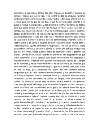 sahumerios a sus mallas; porque con ellas engordó su porción, y engrasó su
comida. ¿Vaciará por eso su red, y no tendrá piedad de aniquilar naciones
continuamente? Sobre mi guarda estaré, y sobre la fortaleza afirmaré el pie,
y velaré para ver lo que se me dirá, y qué he de responder tocante a mi
queja. Y Jehová me respondió, y dijo: Escribe la visión, y declárala en tablas,
para que corra el que leyere en ella. Aunque la visión tardará aún por un
tiempo, mas se apresura hacia el fin, y no mentirá; aunque tardare, espéralo,
porque sin duda vendrá, no tardará. He aquí que aquel cuya alma no es recta,
se enorgullece; mas el justo por su fe vivirá. Y también, el que es dado al vino
es traicionero, hombre soberbio, que no permanecerá; ensanchó como el
Seol su alma, y es como la muerte, que no se saciará; antes reunió para sí
todas las gentes, y juntó para sí todos los pueblos. ¿No han de levantar todos
éstos refrán sobre él, y sarcasmos contra él? Dirán: ¡Ay del que multiplicó lo
que no era suyo! ¿Hasta cuándo había de acumular sobre sí prenda tras
prenda? ¿No se levantarán de repente tus deudores, y se despertarán los que
te harán temblar, y serás despojo para ellos? Por cuanto tú has despojado a
muchas naciones, todos los otros pueblos te despojarán, a causa de la sangre
de los hombres, y de los robos de la tierra, de las ciudades y de todos los que
habitan en ellas. ¡Ay del que codicia injusta ganancia para su casa, para poner
en alto su nido, para escaparse del poder del mal! Tomaste consejo
vergonzoso para tu casa, asolaste muchos pueblos, y has pecado contra tu
vida. Porque la piedra clamará desde el muro, y la tabla del enmaderado le
responderá. ¡Ay del que edifica la ciudad con sangre, y del que funda una
ciudad con iniquidad! ¿No es esto de Jehová de los ejércitos? Los pueblos,
pues, trabajarán para el fuego, y las naciones se fatigarán en vano. Porque la
tierra será llena del conocimiento de la gloria de Jehová, como las aguas
cubren el mar. ¡Ay del que da de beber a su prójimo! ¡Ay de ti, que le acercas
tu hiel, y le embriagas para mirar su desnudez! Te has llenado de deshonra
más que de honra; bebe tú también, y serás descubierto; el cáliz de la mano
derecha de Jehová vendrá hasta ti, y vómito de afrenta sobre tu
gloria. Porque la rapiña del Líbano caerá sobre ti, y la destrucción de las fieras
te quebrantará, a causa de la sangre de los hombres, y del robo de la tierra,
de las ciudades y de todos los que en ellas habitaban. ¿De qué sirve la
escultura que esculpió el que la hizo? ¿la estatua de fundición que enseña
mentira, para que haciendo imágenes mudas confíe el hacedor en su
 