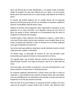 obra? ¡Ay del que dice al palo: Despiértate; y a la piedra muda: Levántate!
¿Podrá él enseñar? He aquí está cubierto de oro y plata, y no hay espíritu
dentro de él. Mas Jehová está en su santo templo; calle delante de él toda la
tierra.”
La oración del profeta Habacuc fue un sentido clamor por la respuesta
oportuna de Dios pues lo que él veía a su alrededor era injusticia, maldad en
extremo, inmoralidad y falta de temor a Dios.
Habacuc le formula varias preguntas a Dios, esperando su respuesta. Lo que
podemos ver en estos versículos, es la ejemplar oración de este siervo al
llevar sus quejas al Señor; esperando en el Omnipotente Dios de Israel, la
respuesta a la situación de su pueblo.
Cuando oramos a Dios, debemos estar dispuestos a esperar, y sobre todo a
creer que Él tiene planes eternos para nosotros, como también tiene en sus
manos el tiempo para llevarlos a cabo. Si tenemos fe en el Señor podemos
creer que la respuesta será oportuna.
Hay varias cosas que podemos comprobar cuando volcamos nuestro corazón
a Dios para orar, suplicar e interceder:
-En primer lugar, el desarrollo de nuestra fe, que nos permitirá estar
convencidos que la gloria de Jehová se hace presente en la tierra.
-En segundo lugar, que el Señor está por encima de todo pensamiento o
determinación humana, o de toda circunstancia. Que Él ve y sabe todas las
cosas.
-En tercer lugar, que el Señor es poderoso y nos ama profundamente, y por
tanto, actuará en nuestro favor en el tiempo preciso.
En ocasiones podemos desanimarnos, cuando vemos que Dios se tarda en
responder, a veces dudamos que nuestras oraciones hayan sido escuchadas,
y por eso desfallecemos; no entendemos por qué Dios se tarda o por qué sus
respuestas no son las que creemos correctas.
Pero así como lo fue para Habacuc la respuesta de Dios, también lo es para
cada uno de nosotros; aunque tardara dice el Señor, sólo debemos estar
 