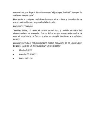 convencidos que llegará. Recordemos que “el justo por fe vivirá” “que por fe
andamos, no por vista”.
Hoy frente a cualquier desánimo debemos mirar a Dios y tomados de su
mano caminar firmes y seguros hacia la victoria.
HABLEMOS CON DIOS
“Bendito Señor, Tú tienes el control de mi vida, y también de todas las
circunstancias a mi alrededor. Gracias Señor porque tu respuesta vendrá, tú
eres mi seguridad y mi fuerza, gracias por cumplir tus planes y propósitos,
Amén”.
GUIA DE LECTURA Y ESTUDIO BIBLICO DIARIO PARA HOY 20 DE NOVIEMBRE
DE 2025, “AÑO DE LA INSTRUCCIÓN Y LA BENDICIÓN”
• 1 Pedro 3:1-22
• Jeremías 35:1-36:32
• Salmo 136:1-26
 