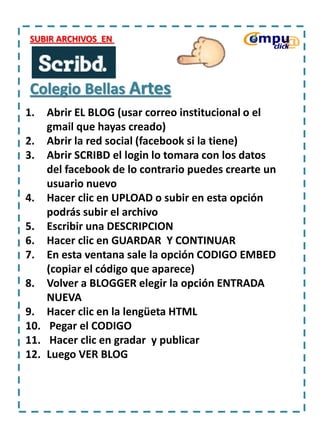 SUBIR ARCHIVOS EN

Colegio Bellas Artes
1.

Abrir EL BLOG (usar correo institucional o el
gmail que hayas creado)
2. Abrir la red social (facebook si la tiene)
3. Abrir SCRIBD el login lo tomara con los datos
del facebook de lo contrario puedes crearte un
usuario nuevo
4. Hacer clic en UPLOAD o subir en esta opción
podrás subir el archivo
5. Escribir una DESCRIPCION
6. Hacer clic en GUARDAR Y CONTINUAR
7. En esta ventana sale la opción CODIGO EMBED
(copiar el código que aparece)
8. Volver a BLOGGER elegir la opción ENTRADA
NUEVA
9. Hacer clic en la lengüeta HTML
10. Pegar el CODIGO
11. Hacer clic en gradar y publicar
12. Luego VER BLOG

 