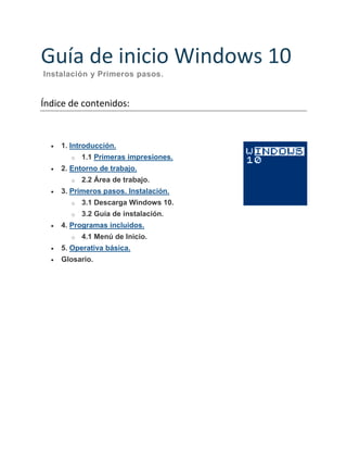Guía de inicio Windows 10
Instalación y Primeros pasos.
Índice de contenidos:
1. Introducción.
o 1.1 Primeras impresiones.
2. Entorno de trabajo.
o 2.2 Área de trabajo.
3. Primeros pasos. Instalación.
o 3.1 Descarga Windows 10.
o 3.2 Guía de instalación.
4. Programas incluidos.
o 4.1 Menú de Inicio.
5. Operativa básica.
Glosario.
 