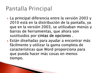 La principal diferencia entre la versión 2003 y
2010 está en la distribución de la pantalla, ya
que en la versión 2003, se utilizaban menús y
barras de herramientas, que ahora son
sustituidos por cintas de opciones .
Están diseñadas para ayudar a encontrar más
fácilmente y utilizar la gama completa de
características que Word proporciona para
que pueda hacer más cosas en menos
tiempo.
 