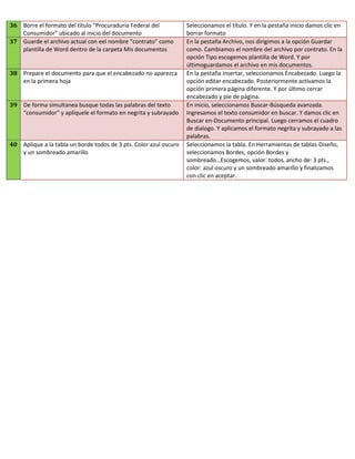 36 Borre el formato del título “Procuraduría Federal del
Consumidor” ubicado al inicio del documento
37 Guarde el archivo actual con eel nombre “contrato” como
plantilla de Word dentro de la carpeta Mis documentos

38 Prepare el documento para que el encabezado no aparezca
en la primera hoja

39 De forma simultanea busque todas las palabras del texto
“consumidor” y aplíquele el formato en negrita y subrayado

40 Aplique a la tabla un borde todos de 3 pts. Color azul oscuro
y un sombreado amarillo

Seleccionamos el título. Y en la pestaña inicio damos clic en
borrar formato
En la pestaña Archivo, nos dirigimos a la opción Guardar
como. Cambiamos el nombre del archivo por contrato. En la
opción Tipo escogemos plantilla de Word. Y por
últimoguardamos el archivo en mis documentos.
En la pestaña insertar, seleccionamos Encabezado. Luego la
opción editar encabezado. Posteriormente activamos la
opción primera página diferente. Y por último cerrar
encabezado y pie de página.
En inicio, seleccionamos Buscar-Búsqueda avanzada.
Ingresamos el texto consumidor en buscar. Y damos clic en
Buscar en-Documento principal. Luego cerramos el cuadro
de dialogo. Y aplicamos el formato negrita y subrayado a las
palabras.
Seleccionamos la tabla. En Herramientas de tablas-Diseño,
seleccionamos Bordes, opción Bordes y
sombreado…Escogemos, valor: todos, ancho de: 3 pts.,
color: azul oscuro y un sombreado amarillo y finalizamos
con clic en aceptar.

 