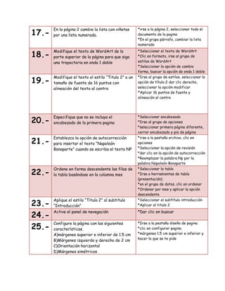 17.-

En la página 2 cambie la lista con viñetas
por una lista numerada.

*irse a la página 2, seleccionar todo el
documento de la pagina
*En el grupo párrafo, cambiar la lista
numerada

18.-

Modifique el texto de WordArt de la
parte superior de la página para que siga
una trayectoria en onda 1 doble

19.-

Modifique el texto el estilo “Titulo 2” a un
tamaño de fuente de 16 puntos con
alineación del texto al centro

*Seleccionar el texto de WordArt
*Clic en formato, irse al grupo de
estilos de WordArt
*Seleccionar la opción de cambio
forma, buscar la opción de onda 1 doble
*Irse al grupo de estilos, seleccionar la
opción de título 2 dar clic derecho,
seleccionar la opción modificar
*Aplicar 16 puntos de fuente y
alineación al centro

20.-

Especifique que no se incluya el
encabezado de la primera pagina

*Seleccionar encabezado
*Irse al grupo de opciones
*seleccionar primera página diferente,
cerrar encabezado y pie de página

21.-

Establezca la opción de autocorrección
para insertar el texto “Napoleón
Bonaparte” cuando se escriba el texto NP

*irse a la pestaña archivo, clic en
opciones
*Seleccionar la opción de revisión
*dar clic en la opción de autocorrección
*Reemplazar la palabra Np por la
palabra Napoleón Bonaparte

22.-

Ordene en forma descendente las filas de
la tabla basándose en la columna mes

*Seleccionar la tabla
*Irse a herramientas de tabla
(presentación)
*en el grupo de datos, clic en ordenar
*Ordenar por mes y aplicar la opción
descendente

23.24.25.-

Aplique el estilo “Titulo 2” al subtitulo
“Introducción”
Active el panel de navegación

*Seleccionar el subtítulo introducción
*Aplicar el titulo 2

Configure la página con las siguientes
características.
A)márgenes superior e inferior de 1.5 cm
B)Márgenes izquierdo y derecho de 2 cm
C)Orientación horizontal
D)Márgenes simétricos

*Irse a la pestaña diseño de pagina
*clic en configurar pagina
*márgenes 1.5 cm superior e inferior y
hacer lo que se te pide

*Dar clic en buscar

 