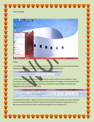 GUIA DE WORD
PASOS
1. Para abrirWord le tenemosque darenescritorioyluegobuscamoslaopciónMicrosoftWord,
despuésde haberloencontradole damosdoble clicynosaparecerá esto.
2. Esto es por decirlabandejade entradade Word cuando loabrimosnosva aparecer varias
funcionesenlaparte superiorde Wordque enesta ocasiónesla imagen;esoesloque tenemos
que saberde Word,Word no soloespara hacer archivossi no que tambiénsirve parahacer
imágenesen3D yvariedadde funciones.
3. CuandoabrimosWord aparece “inicio”eninicionosvamosa encontrarcon variasy distintas
funcionesdesdecambiarel tamañoel tipode letrael colorsi loquiere ennegrillabuenoetc.…
Recuerdacuandoqueremoshacerunarchivoesta parte esmuy fundamental.
 