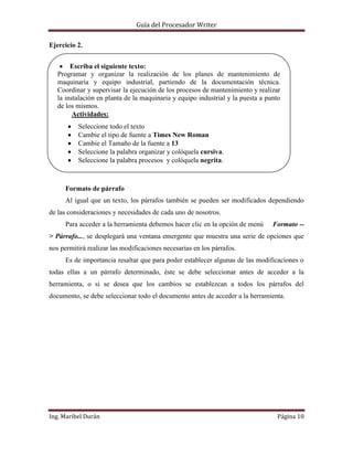 Guía del Procesador Writer
Ejercicio 2.
Escriba el siguiente texto:
Programar y organizar la realización de los planes de mantenimiento de
maquinaria y equipo industrial, partiendo de la documentación técnica.
Coordinar y supervisar la ejecución de los procesos de mantenimiento y realizar
la instalación en planta de la maquinaria y equipo industrial y la puesta a punto
de los mismos.
Actividades:
Seleccione todo el texto
Cambie el tipo de fuente a Times New Roman
Cambie el Tamaño de la fuente a 13
Seleccione la palabra organizar y colóquela cursiva.
Seleccione la palabra procesos y colóquela negrita.
Seleccione la palabra organizar y colóquela Subrayada.
Formato de párrafo
Al igual que un texto, los párrafos también se pueden ser modificados dependiendo
de las consideraciones y necesidades de cada uno de nosotros.
Para acceder a la herramienta debemos hacer clic en la opción de menú

Formato --

> Párrafo..., se desplegará una ventana emergente que muestra una serie de opciones que
nos permitirá realizar las modificaciones necesarias en los párrafos.
Es de importancia resaltar que para poder establecer algunas de las modificaciones o
todas ellas a un párrafo determinado, éste se debe seleccionar antes de acceder a la
herramienta, o si se desea que los cambios se establezcan a todos los párrafos del
documento, se debe seleccionar todo el documento antes de acceder a la herramienta.

Ing. Maribel Durán

Página 10

 