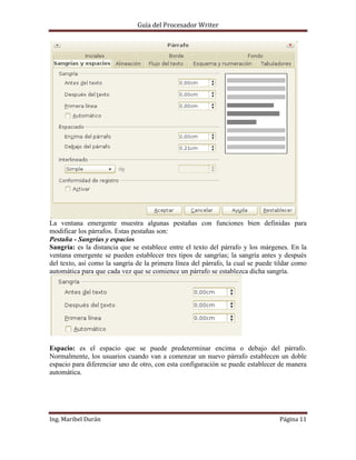 Guía del Procesador Writer

La ventana emergente muestra algunas pestañas con funciones bien definidas para
modificar los párrafos. Estas pestañas son:
Pestaña - Sangrías y espacios
Sangría: es la distancia que se establece entre el texto del párrafo y los márgenes. En la
ventana emergente se pueden establecer tres tipos de sangrías; la sangría antes y después
del texto, así como la sangría de la primera línea del párrafo, la cual se puede tildar como
automática para que cada vez que se comience un párrafo se establezca dicha sangría.

Espacio: es el espacio que se puede predeterminar encima o debajo del párrafo.
Normalmente, los usuarios cuando van a comenzar un nuevo párrafo establecen un doble
espacio para diferenciar uno de otro, con esta configuración se puede establecer de manera
automática.

Ing. Maribel Durán

Página 11

 