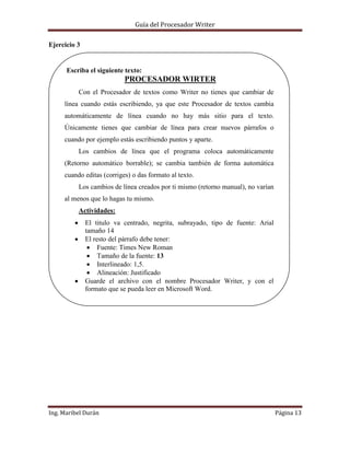 Guía del Procesador Writer
Ejercicio 3

Escriba el siguiente texto:

PROCESADOR WIRTER
Con el Procesador de textos como Writer no tienes que cambiar de
línea cuando estás escribiendo, ya que este Procesador de textos cambia
automáticamente de línea cuando no hay más sitio para el texto.
Únicamente tienes que cambiar de línea para crear nuevos párrafos o
cuando por ejemplo estás escribiendo puntos y aparte.
Los cambios de línea que el programa coloca automáticamente
(Retorno automático borrable); se cambia también de forma automática
cuando editas (corriges) o das formato al texto.
Los cambios de línea creados por ti mismo (retorno manual), no varían
al menos que lo hagas tu mismo.
Actividades:
El titulo va centrado, negrita, subrayado, tipo de fuente: Arial
tamaño 14
El resto del párrafo debe tener:
Fuente: Times New Roman
Tamaño de la fuente: 13
Interlineado: 1,5.
Alineación: Justificado
Guarde el archivo con el nombre Procesador Writer, y con el
formato que se pueda leer en Microsoft Word.

Ing. Maribel Durán

Página 13

 