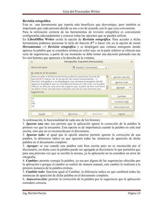 Guía del Procesador Writer
Revisión ortográfica
Esta es una herramienta que reporta más beneficios que desventajas, pero también es
importante que cada persona decida su uso o no de acuerdo con lo que crea conveniente.
Para la utilización correcta de las herramientas de revisión ortográfica es conveniente
configurarlas adecuadamente y conocer todas las opciones que se pueden utilizar.
En LibreOffice Writer existe la opción de Revisión ortográfica. Para acceder a dicha
herramienta podemos presionar la tecla de función F7 o hacer clic en la opción de menú
Herramientas --> Revisión ortográfica y se desplegará una ventana emergente donde
aparece la palabra que se considera errónea en color rojo, en la parte inferior se ofrecen una
serie de sugerencias, a partir de ese momento se debe tomar una decisión pulsando uno de
los seis botones que aparecen a la derecha de la ventana.

A continuación, la funcionalidad de cada uno de los botones:
1. Ignorar una vez: nos permite que la aplicación ignore la corrección de la palabra la
primera vez que la encuentra. Esta opción es de importancia cuando la palabra no está mal
escrita, sino que no es reconocida por el diccionario.
2. Ignorar todo: al igual que la opción anterior permite ignorar la corrección de una
palabra, la diferencia radica en que ignorará todas las instancias de aparición de dicha
palabra en el documento completo.
3. Agregar: se usa cuando una palabra está bien escrita pero no es reconocida por el
diccionario, en dicho caso la palabra puede ser agregada al diccionario lo que permitirá que
para una próxima vez que se escriba la misma, ya la aplicación no la considere un error de
ortografía.
4. Cambiar: permite corregir la palabra, ya sea por alguna de las sugerencias ofrecidas por
la aplicación o porque el cambio se realizó de manera manual, este cambio lo realizará a la
primera instancia de la palabra errónea.
5. Cambiar todo: funciona igual al Cambiar, la diferencia radica en que cambiará todas las
instancias de aparición de dicha palabra en el documento completo.
6. Autocorrección: permite la corrección de la palabra por la sugerencia que la aplicación
considere correcta.
Ing. Maribel Durán

Página 14

 